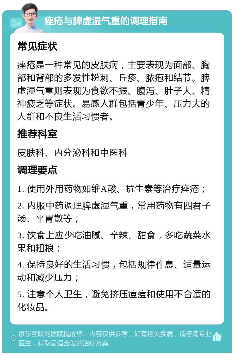 痤疮与脾虚湿气重的调理指南 常见症状 痤疮是一种常见的皮肤病，主要表现为面部、胸部和背部的多发性粉刺、丘疹、脓疱和结节。脾虚湿气重则表现为食欲不振、腹泻、肚子大、精神疲乏等症状。易感人群包括青少年、压力大的人群和不良生活习惯者。 推荐科室 皮肤科、内分泌科和中医科 调理要点 1. 使用外用药物如维A酸、抗生素等治疗痤疮； 2. 内服中药调理脾虚湿气重，常用药物有四君子汤、平胃散等； 3. 饮食上应少吃油腻、辛辣、甜食，多吃蔬菜水果和粗粮； 4. 保持良好的生活习惯，包括规律作息、适量运动和减少压力； 5. 注意个人卫生，避免挤压痘痘和使用不合适的化妆品。