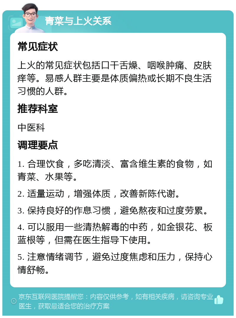 青菜与上火关系 常见症状 上火的常见症状包括口干舌燥、咽喉肿痛、皮肤痒等。易感人群主要是体质偏热或长期不良生活习惯的人群。 推荐科室 中医科 调理要点 1. 合理饮食，多吃清淡、富含维生素的食物，如青菜、水果等。 2. 适量运动，增强体质，改善新陈代谢。 3. 保持良好的作息习惯，避免熬夜和过度劳累。 4. 可以服用一些清热解毒的中药，如金银花、板蓝根等，但需在医生指导下使用。 5. 注意情绪调节，避免过度焦虑和压力，保持心情舒畅。