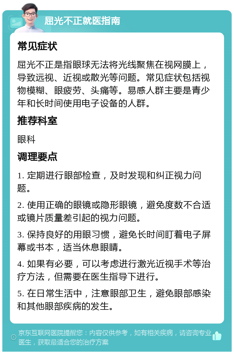 屈光不正就医指南 常见症状 屈光不正是指眼球无法将光线聚焦在视网膜上，导致远视、近视或散光等问题。常见症状包括视物模糊、眼疲劳、头痛等。易感人群主要是青少年和长时间使用电子设备的人群。 推荐科室 眼科 调理要点 1. 定期进行眼部检查，及时发现和纠正视力问题。 2. 使用正确的眼镜或隐形眼镜，避免度数不合适或镜片质量差引起的视力问题。 3. 保持良好的用眼习惯，避免长时间盯着电子屏幕或书本，适当休息眼睛。 4. 如果有必要，可以考虑进行激光近视手术等治疗方法，但需要在医生指导下进行。 5. 在日常生活中，注意眼部卫生，避免眼部感染和其他眼部疾病的发生。