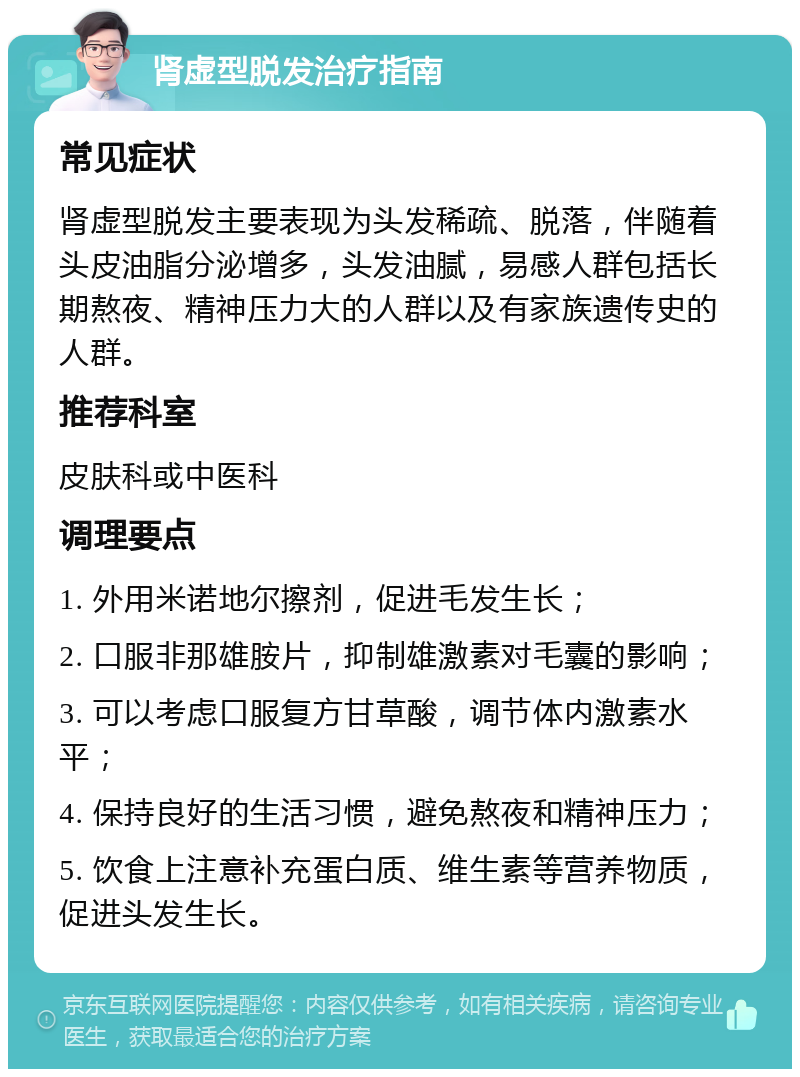 肾虚型脱发治疗指南 常见症状 肾虚型脱发主要表现为头发稀疏、脱落，伴随着头皮油脂分泌增多，头发油腻，易感人群包括长期熬夜、精神压力大的人群以及有家族遗传史的人群。 推荐科室 皮肤科或中医科 调理要点 1. 外用米诺地尔擦剂，促进毛发生长； 2. 口服非那雄胺片，抑制雄激素对毛囊的影响； 3. 可以考虑口服复方甘草酸，调节体内激素水平； 4. 保持良好的生活习惯，避免熬夜和精神压力； 5. 饮食上注意补充蛋白质、维生素等营养物质，促进头发生长。