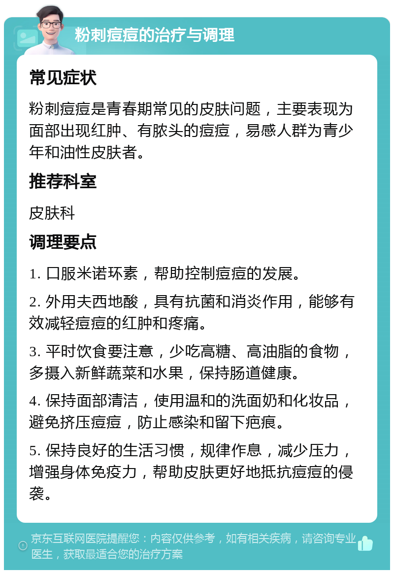 粉刺痘痘的治疗与调理 常见症状 粉刺痘痘是青春期常见的皮肤问题，主要表现为面部出现红肿、有脓头的痘痘，易感人群为青少年和油性皮肤者。 推荐科室 皮肤科 调理要点 1. 口服米诺环素，帮助控制痘痘的发展。 2. 外用夫西地酸，具有抗菌和消炎作用，能够有效减轻痘痘的红肿和疼痛。 3. 平时饮食要注意，少吃高糖、高油脂的食物，多摄入新鲜蔬菜和水果，保持肠道健康。 4. 保持面部清洁，使用温和的洗面奶和化妆品，避免挤压痘痘，防止感染和留下疤痕。 5. 保持良好的生活习惯，规律作息，减少压力，增强身体免疫力，帮助皮肤更好地抵抗痘痘的侵袭。