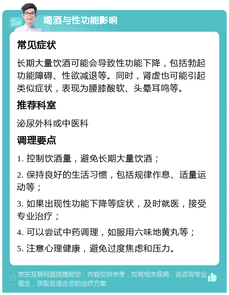 喝酒与性功能影响 常见症状 长期大量饮酒可能会导致性功能下降，包括勃起功能障碍、性欲减退等。同时，肾虚也可能引起类似症状，表现为腰膝酸软、头晕耳鸣等。 推荐科室 泌尿外科或中医科 调理要点 1. 控制饮酒量，避免长期大量饮酒； 2. 保持良好的生活习惯，包括规律作息、适量运动等； 3. 如果出现性功能下降等症状，及时就医，接受专业治疗； 4. 可以尝试中药调理，如服用六味地黄丸等； 5. 注意心理健康，避免过度焦虑和压力。