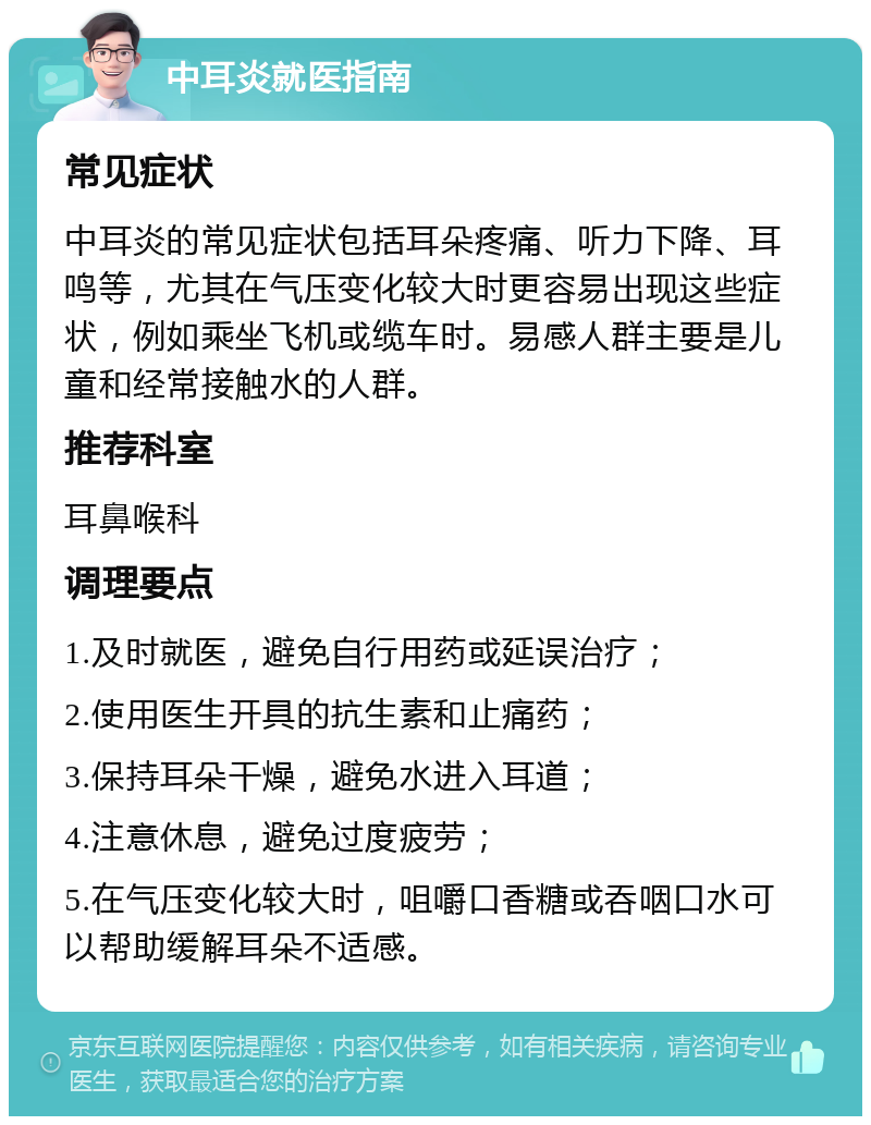 中耳炎就医指南 常见症状 中耳炎的常见症状包括耳朵疼痛、听力下降、耳鸣等，尤其在气压变化较大时更容易出现这些症状，例如乘坐飞机或缆车时。易感人群主要是儿童和经常接触水的人群。 推荐科室 耳鼻喉科 调理要点 1.及时就医，避免自行用药或延误治疗； 2.使用医生开具的抗生素和止痛药； 3.保持耳朵干燥，避免水进入耳道； 4.注意休息，避免过度疲劳； 5.在气压变化较大时，咀嚼口香糖或吞咽口水可以帮助缓解耳朵不适感。