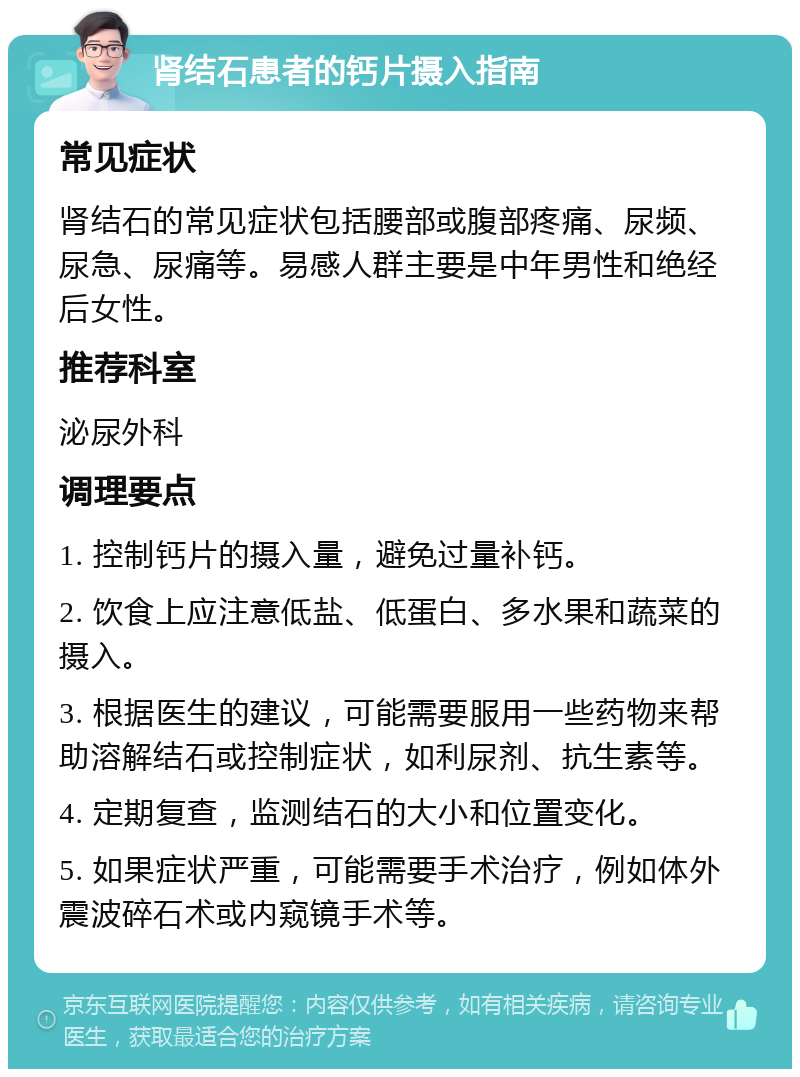 肾结石患者的钙片摄入指南 常见症状 肾结石的常见症状包括腰部或腹部疼痛、尿频、尿急、尿痛等。易感人群主要是中年男性和绝经后女性。 推荐科室 泌尿外科 调理要点 1. 控制钙片的摄入量，避免过量补钙。 2. 饮食上应注意低盐、低蛋白、多水果和蔬菜的摄入。 3. 根据医生的建议，可能需要服用一些药物来帮助溶解结石或控制症状，如利尿剂、抗生素等。 4. 定期复查，监测结石的大小和位置变化。 5. 如果症状严重，可能需要手术治疗，例如体外震波碎石术或内窥镜手术等。