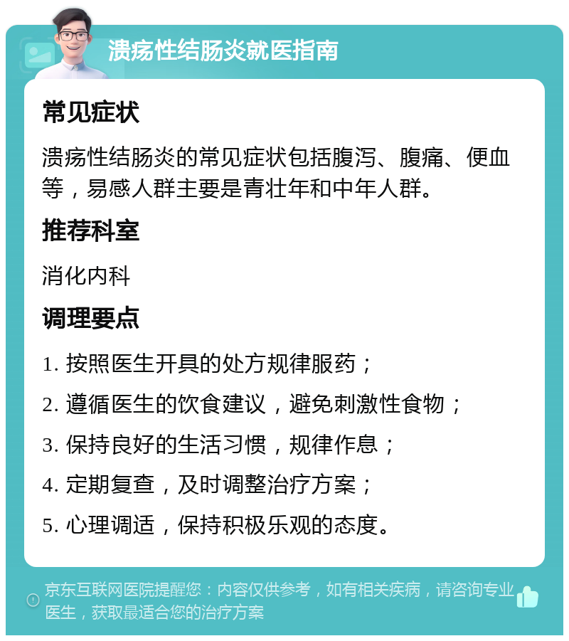 溃疡性结肠炎就医指南 常见症状 溃疡性结肠炎的常见症状包括腹泻、腹痛、便血等，易感人群主要是青壮年和中年人群。 推荐科室 消化内科 调理要点 1. 按照医生开具的处方规律服药； 2. 遵循医生的饮食建议，避免刺激性食物； 3. 保持良好的生活习惯，规律作息； 4. 定期复查，及时调整治疗方案； 5. 心理调适，保持积极乐观的态度。