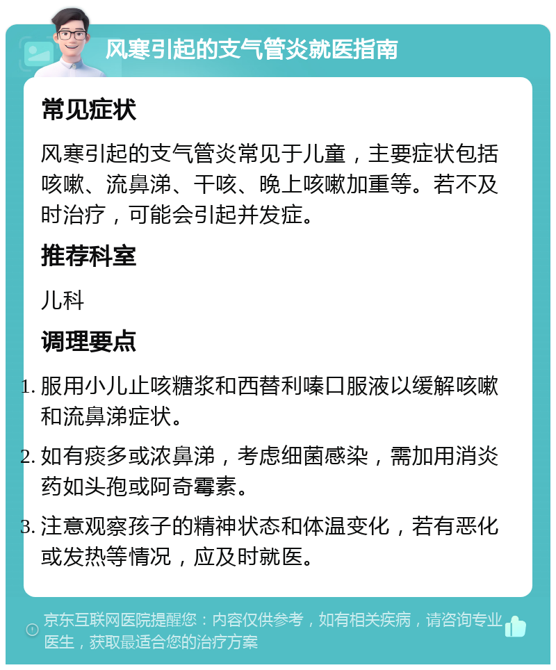 风寒引起的支气管炎就医指南 常见症状 风寒引起的支气管炎常见于儿童，主要症状包括咳嗽、流鼻涕、干咳、晚上咳嗽加重等。若不及时治疗，可能会引起并发症。 推荐科室 儿科 调理要点 服用小儿止咳糖浆和西替利嗪口服液以缓解咳嗽和流鼻涕症状。 如有痰多或浓鼻涕，考虑细菌感染，需加用消炎药如头孢或阿奇霉素。 注意观察孩子的精神状态和体温变化，若有恶化或发热等情况，应及时就医。