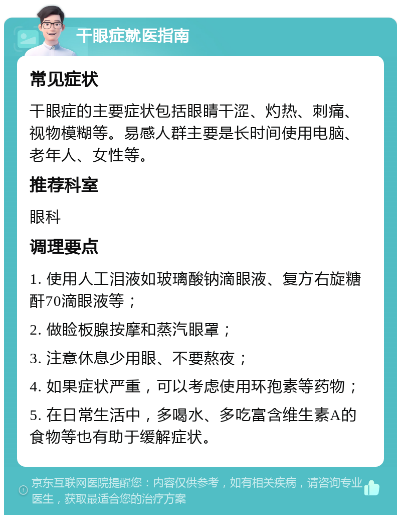 干眼症就医指南 常见症状 干眼症的主要症状包括眼睛干涩、灼热、刺痛、视物模糊等。易感人群主要是长时间使用电脑、老年人、女性等。 推荐科室 眼科 调理要点 1. 使用人工泪液如玻璃酸钠滴眼液、复方右旋糖酐70滴眼液等； 2. 做睑板腺按摩和蒸汽眼罩； 3. 注意休息少用眼、不要熬夜； 4. 如果症状严重，可以考虑使用环孢素等药物； 5. 在日常生活中，多喝水、多吃富含维生素A的食物等也有助于缓解症状。