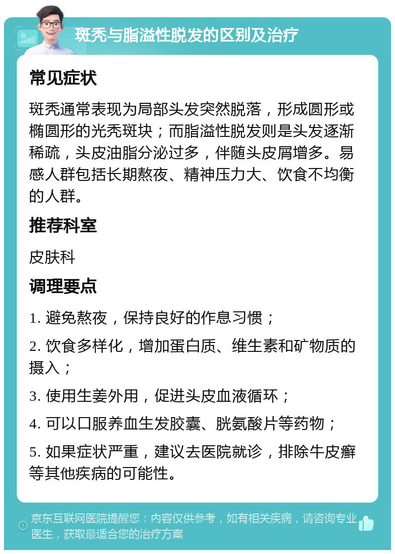 斑秃与脂溢性脱发的区别及治疗 常见症状 斑秃通常表现为局部头发突然脱落，形成圆形或椭圆形的光秃斑块；而脂溢性脱发则是头发逐渐稀疏，头皮油脂分泌过多，伴随头皮屑增多。易感人群包括长期熬夜、精神压力大、饮食不均衡的人群。 推荐科室 皮肤科 调理要点 1. 避免熬夜，保持良好的作息习惯； 2. 饮食多样化，增加蛋白质、维生素和矿物质的摄入； 3. 使用生姜外用，促进头皮血液循环； 4. 可以口服养血生发胶囊、胱氨酸片等药物； 5. 如果症状严重，建议去医院就诊，排除牛皮癣等其他疾病的可能性。