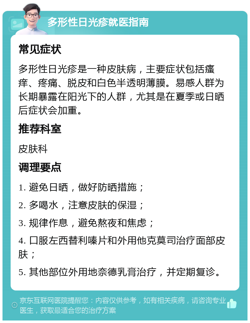 多形性日光疹就医指南 常见症状 多形性日光疹是一种皮肤病，主要症状包括瘙痒、疼痛、脱皮和白色半透明薄膜。易感人群为长期暴露在阳光下的人群，尤其是在夏季或日晒后症状会加重。 推荐科室 皮肤科 调理要点 1. 避免日晒，做好防晒措施； 2. 多喝水，注意皮肤的保湿； 3. 规律作息，避免熬夜和焦虑； 4. 口服左西替利嗪片和外用他克莫司治疗面部皮肤； 5. 其他部位外用地奈德乳膏治疗，并定期复诊。