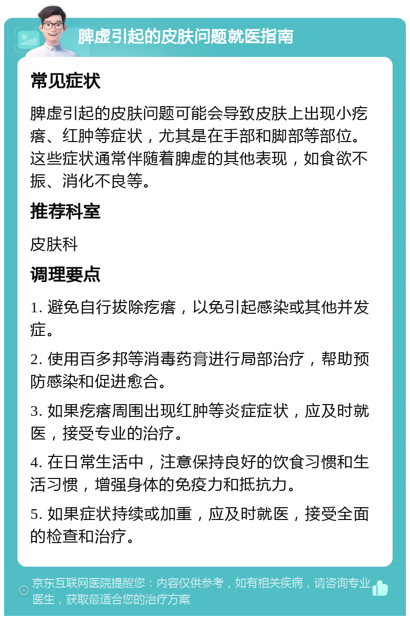 脾虚引起的皮肤问题就医指南 常见症状 脾虚引起的皮肤问题可能会导致皮肤上出现小疙瘩、红肿等症状，尤其是在手部和脚部等部位。这些症状通常伴随着脾虚的其他表现，如食欲不振、消化不良等。 推荐科室 皮肤科 调理要点 1. 避免自行拔除疙瘩，以免引起感染或其他并发症。 2. 使用百多邦等消毒药膏进行局部治疗，帮助预防感染和促进愈合。 3. 如果疙瘩周围出现红肿等炎症症状，应及时就医，接受专业的治疗。 4. 在日常生活中，注意保持良好的饮食习惯和生活习惯，增强身体的免疫力和抵抗力。 5. 如果症状持续或加重，应及时就医，接受全面的检查和治疗。