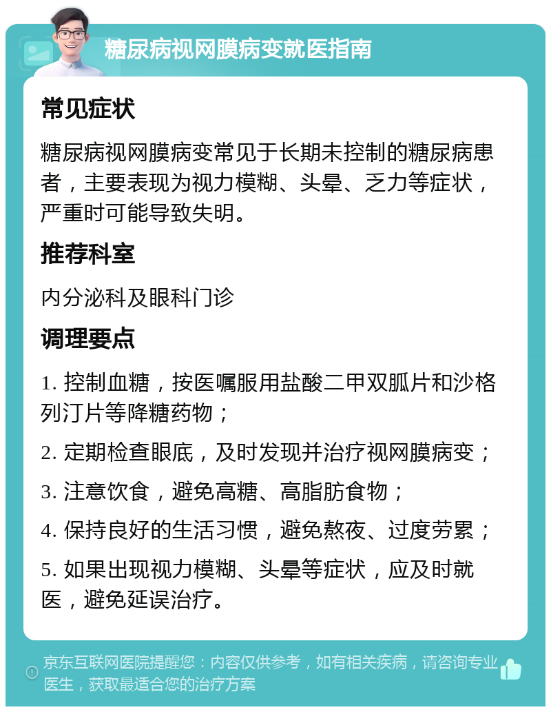 糖尿病视网膜病变就医指南 常见症状 糖尿病视网膜病变常见于长期未控制的糖尿病患者，主要表现为视力模糊、头晕、乏力等症状，严重时可能导致失明。 推荐科室 内分泌科及眼科门诊 调理要点 1. 控制血糖，按医嘱服用盐酸二甲双胍片和沙格列汀片等降糖药物； 2. 定期检查眼底，及时发现并治疗视网膜病变； 3. 注意饮食，避免高糖、高脂肪食物； 4. 保持良好的生活习惯，避免熬夜、过度劳累； 5. 如果出现视力模糊、头晕等症状，应及时就医，避免延误治疗。