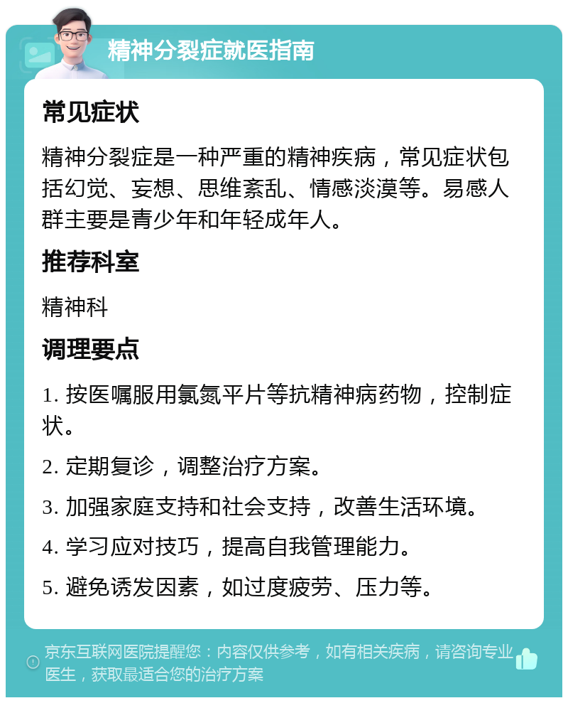 精神分裂症就医指南 常见症状 精神分裂症是一种严重的精神疾病，常见症状包括幻觉、妄想、思维紊乱、情感淡漠等。易感人群主要是青少年和年轻成年人。 推荐科室 精神科 调理要点 1. 按医嘱服用氯氮平片等抗精神病药物，控制症状。 2. 定期复诊，调整治疗方案。 3. 加强家庭支持和社会支持，改善生活环境。 4. 学习应对技巧，提高自我管理能力。 5. 避免诱发因素，如过度疲劳、压力等。