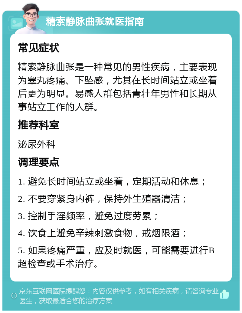 精索静脉曲张就医指南 常见症状 精索静脉曲张是一种常见的男性疾病，主要表现为睾丸疼痛、下坠感，尤其在长时间站立或坐着后更为明显。易感人群包括青壮年男性和长期从事站立工作的人群。 推荐科室 泌尿外科 调理要点 1. 避免长时间站立或坐着，定期活动和休息； 2. 不要穿紧身内裤，保持外生殖器清洁； 3. 控制手淫频率，避免过度劳累； 4. 饮食上避免辛辣刺激食物，戒烟限酒； 5. 如果疼痛严重，应及时就医，可能需要进行B超检查或手术治疗。