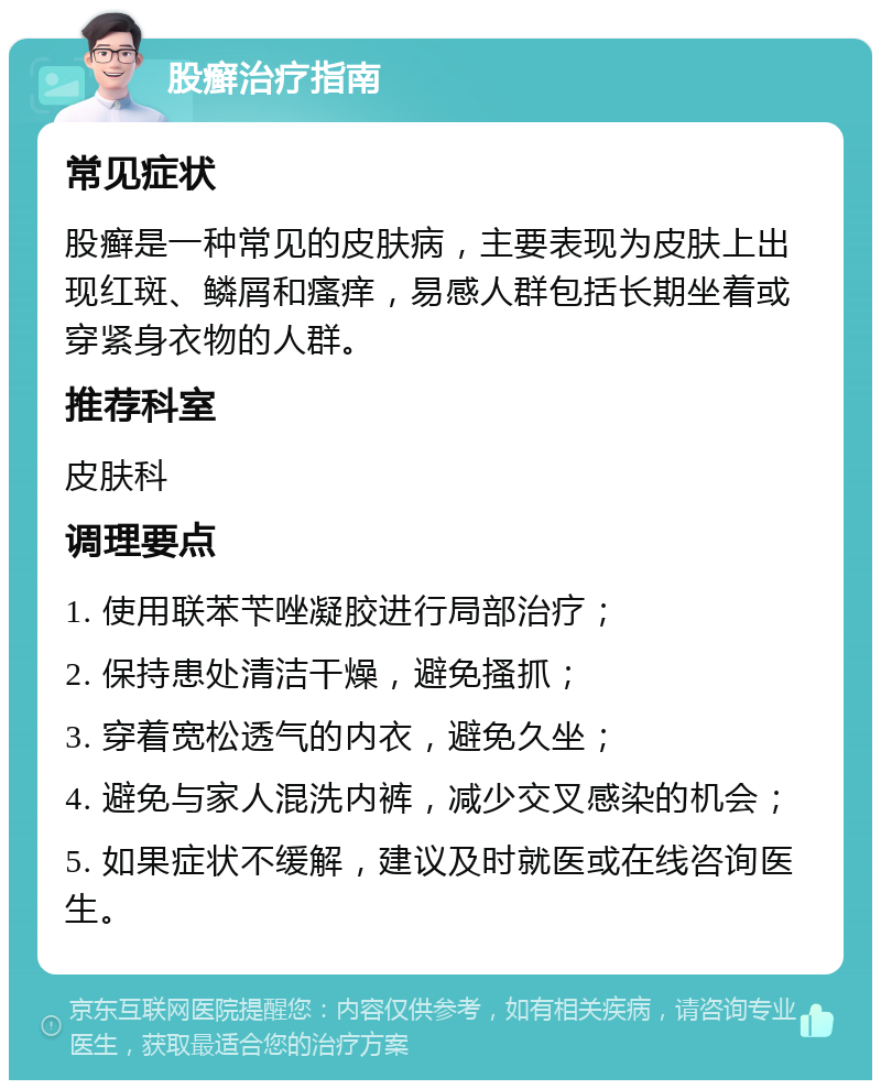 股癣治疗指南 常见症状 股癣是一种常见的皮肤病，主要表现为皮肤上出现红斑、鳞屑和瘙痒，易感人群包括长期坐着或穿紧身衣物的人群。 推荐科室 皮肤科 调理要点 1. 使用联苯苄唑凝胶进行局部治疗； 2. 保持患处清洁干燥，避免搔抓； 3. 穿着宽松透气的内衣，避免久坐； 4. 避免与家人混洗内裤，减少交叉感染的机会； 5. 如果症状不缓解，建议及时就医或在线咨询医生。