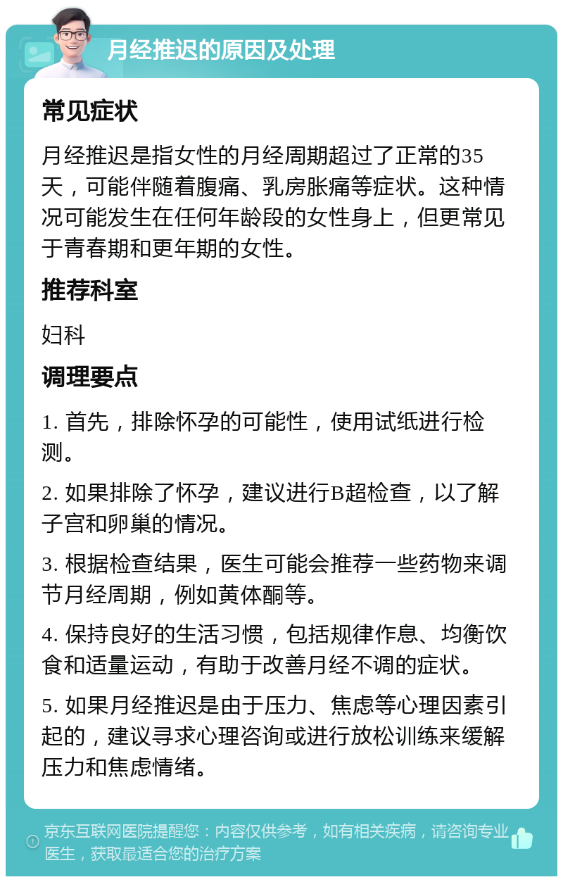 月经推迟的原因及处理 常见症状 月经推迟是指女性的月经周期超过了正常的35天，可能伴随着腹痛、乳房胀痛等症状。这种情况可能发生在任何年龄段的女性身上，但更常见于青春期和更年期的女性。 推荐科室 妇科 调理要点 1. 首先，排除怀孕的可能性，使用试纸进行检测。 2. 如果排除了怀孕，建议进行B超检查，以了解子宫和卵巢的情况。 3. 根据检查结果，医生可能会推荐一些药物来调节月经周期，例如黄体酮等。 4. 保持良好的生活习惯，包括规律作息、均衡饮食和适量运动，有助于改善月经不调的症状。 5. 如果月经推迟是由于压力、焦虑等心理因素引起的，建议寻求心理咨询或进行放松训练来缓解压力和焦虑情绪。