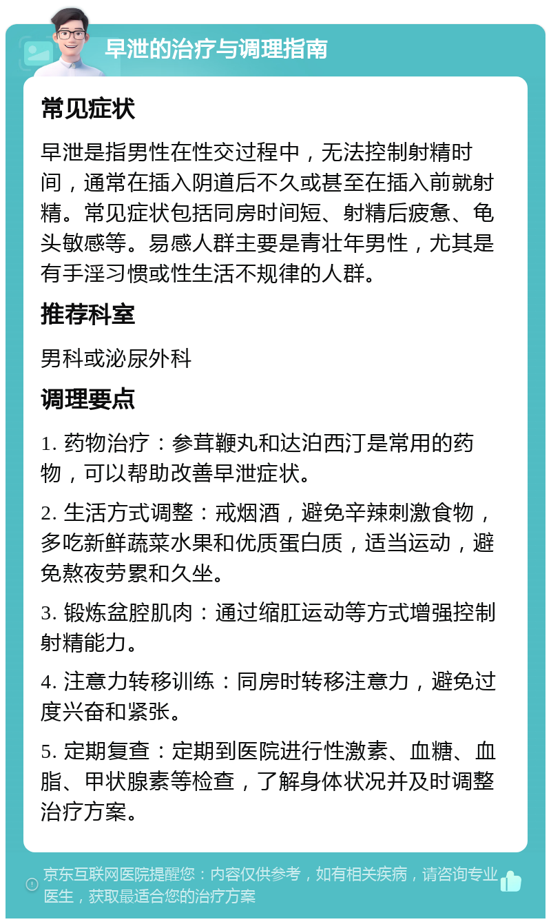 早泄的治疗与调理指南 常见症状 早泄是指男性在性交过程中，无法控制射精时间，通常在插入阴道后不久或甚至在插入前就射精。常见症状包括同房时间短、射精后疲惫、龟头敏感等。易感人群主要是青壮年男性，尤其是有手淫习惯或性生活不规律的人群。 推荐科室 男科或泌尿外科 调理要点 1. 药物治疗：参茸鞭丸和达泊西汀是常用的药物，可以帮助改善早泄症状。 2. 生活方式调整：戒烟酒，避免辛辣刺激食物，多吃新鲜蔬菜水果和优质蛋白质，适当运动，避免熬夜劳累和久坐。 3. 锻炼盆腔肌肉：通过缩肛运动等方式增强控制射精能力。 4. 注意力转移训练：同房时转移注意力，避免过度兴奋和紧张。 5. 定期复查：定期到医院进行性激素、血糖、血脂、甲状腺素等检查，了解身体状况并及时调整治疗方案。