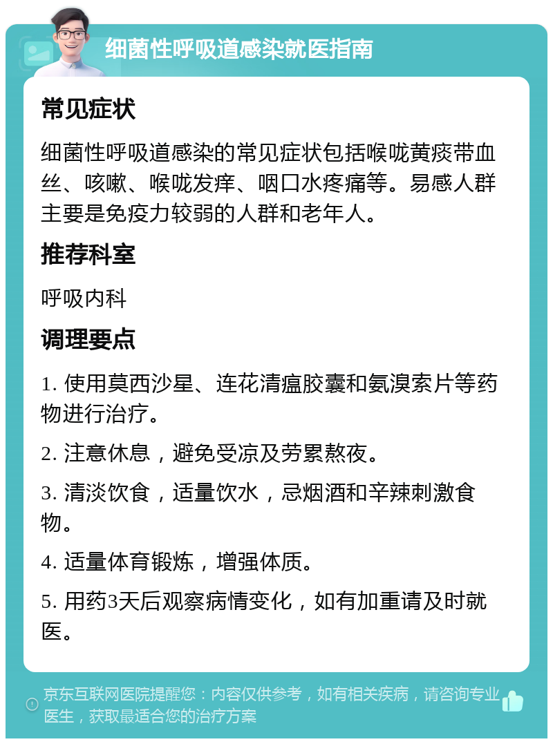 细菌性呼吸道感染就医指南 常见症状 细菌性呼吸道感染的常见症状包括喉咙黄痰带血丝、咳嗽、喉咙发痒、咽口水疼痛等。易感人群主要是免疫力较弱的人群和老年人。 推荐科室 呼吸内科 调理要点 1. 使用莫西沙星、连花清瘟胶囊和氨溴索片等药物进行治疗。 2. 注意休息，避免受凉及劳累熬夜。 3. 清淡饮食，适量饮水，忌烟酒和辛辣刺激食物。 4. 适量体育锻炼，增强体质。 5. 用药3天后观察病情变化，如有加重请及时就医。