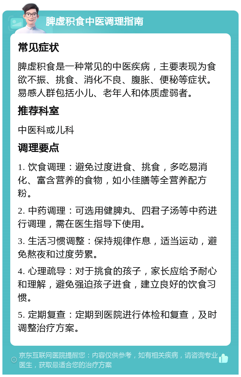 脾虚积食中医调理指南 常见症状 脾虚积食是一种常见的中医疾病，主要表现为食欲不振、挑食、消化不良、腹胀、便秘等症状。易感人群包括小儿、老年人和体质虚弱者。 推荐科室 中医科或儿科 调理要点 1. 饮食调理：避免过度进食、挑食，多吃易消化、富含营养的食物，如小佳膳等全营养配方粉。 2. 中药调理：可选用健脾丸、四君子汤等中药进行调理，需在医生指导下使用。 3. 生活习惯调整：保持规律作息，适当运动，避免熬夜和过度劳累。 4. 心理疏导：对于挑食的孩子，家长应给予耐心和理解，避免强迫孩子进食，建立良好的饮食习惯。 5. 定期复查：定期到医院进行体检和复查，及时调整治疗方案。