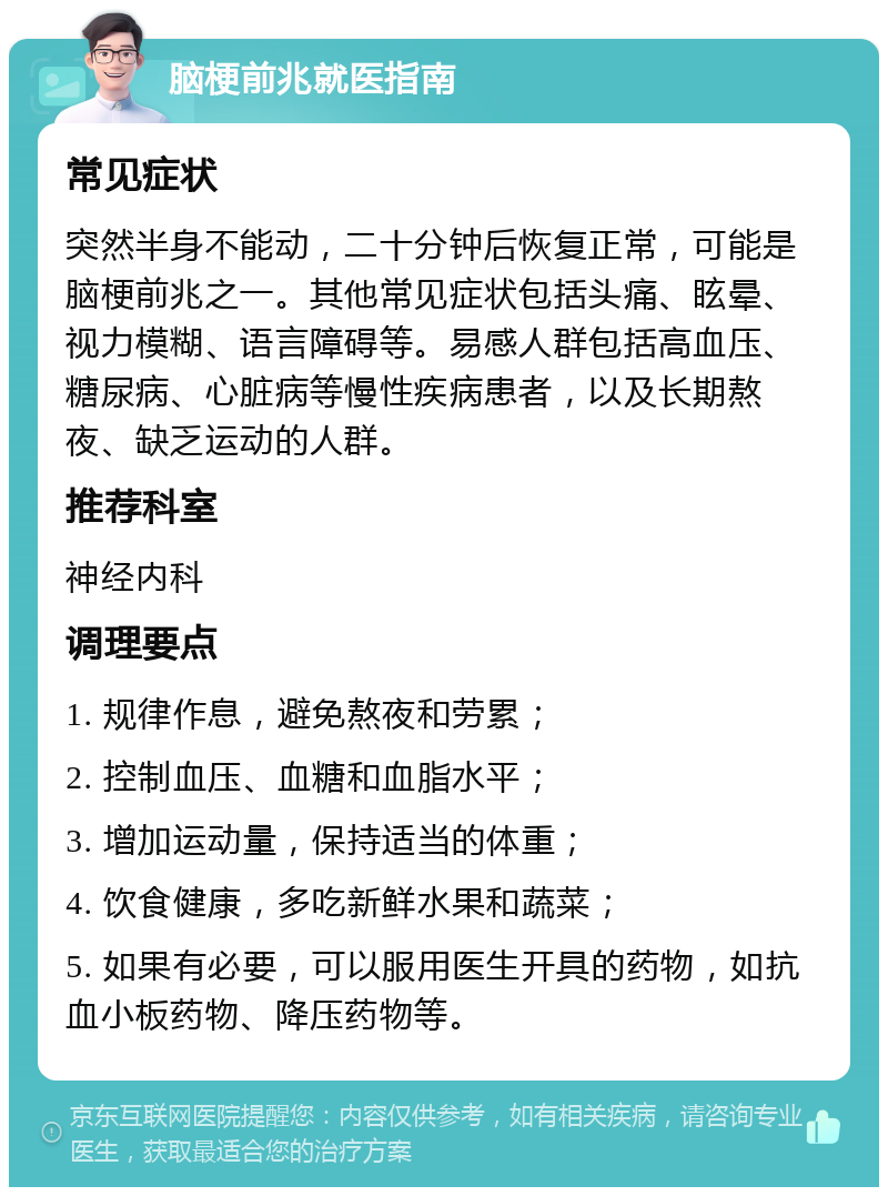 脑梗前兆就医指南 常见症状 突然半身不能动，二十分钟后恢复正常，可能是脑梗前兆之一。其他常见症状包括头痛、眩晕、视力模糊、语言障碍等。易感人群包括高血压、糖尿病、心脏病等慢性疾病患者，以及长期熬夜、缺乏运动的人群。 推荐科室 神经内科 调理要点 1. 规律作息，避免熬夜和劳累； 2. 控制血压、血糖和血脂水平； 3. 增加运动量，保持适当的体重； 4. 饮食健康，多吃新鲜水果和蔬菜； 5. 如果有必要，可以服用医生开具的药物，如抗血小板药物、降压药物等。