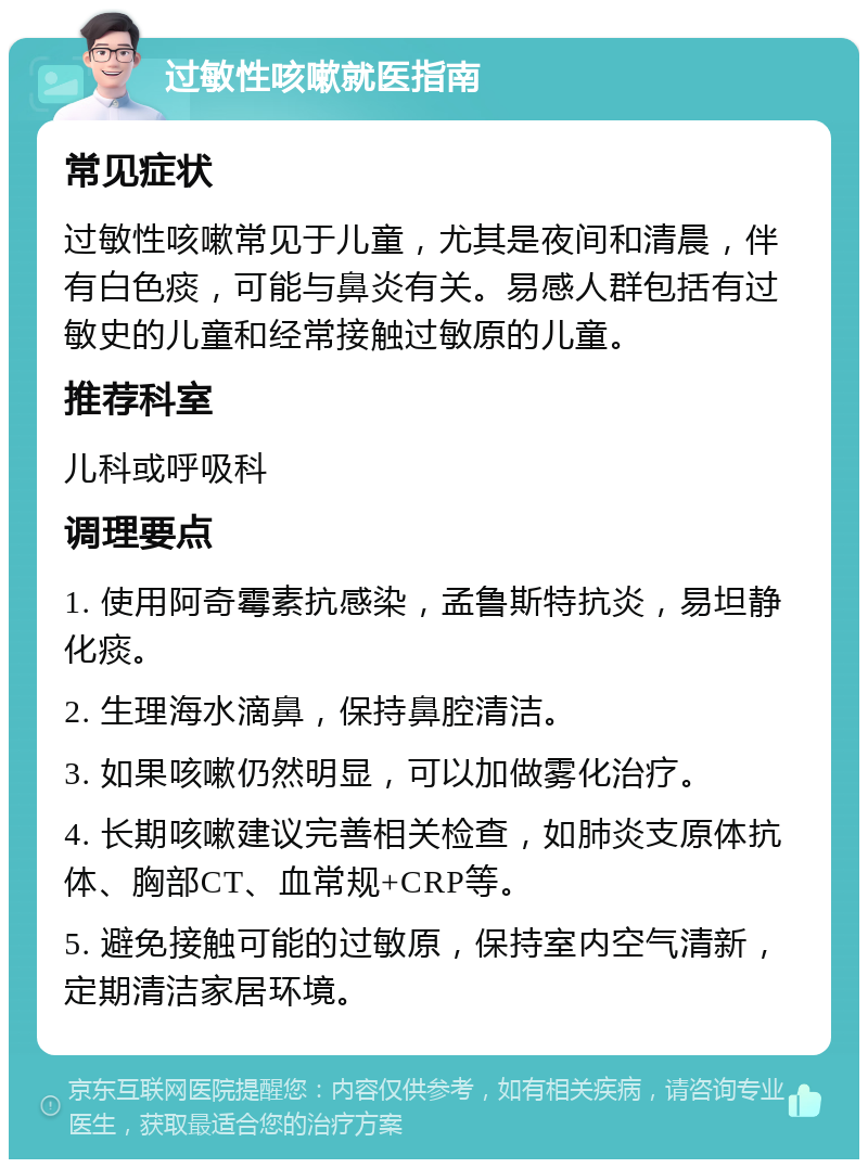 过敏性咳嗽就医指南 常见症状 过敏性咳嗽常见于儿童，尤其是夜间和清晨，伴有白色痰，可能与鼻炎有关。易感人群包括有过敏史的儿童和经常接触过敏原的儿童。 推荐科室 儿科或呼吸科 调理要点 1. 使用阿奇霉素抗感染，孟鲁斯特抗炎，易坦静化痰。 2. 生理海水滴鼻，保持鼻腔清洁。 3. 如果咳嗽仍然明显，可以加做雾化治疗。 4. 长期咳嗽建议完善相关检查，如肺炎支原体抗体、胸部CT、血常规+CRP等。 5. 避免接触可能的过敏原，保持室内空气清新，定期清洁家居环境。