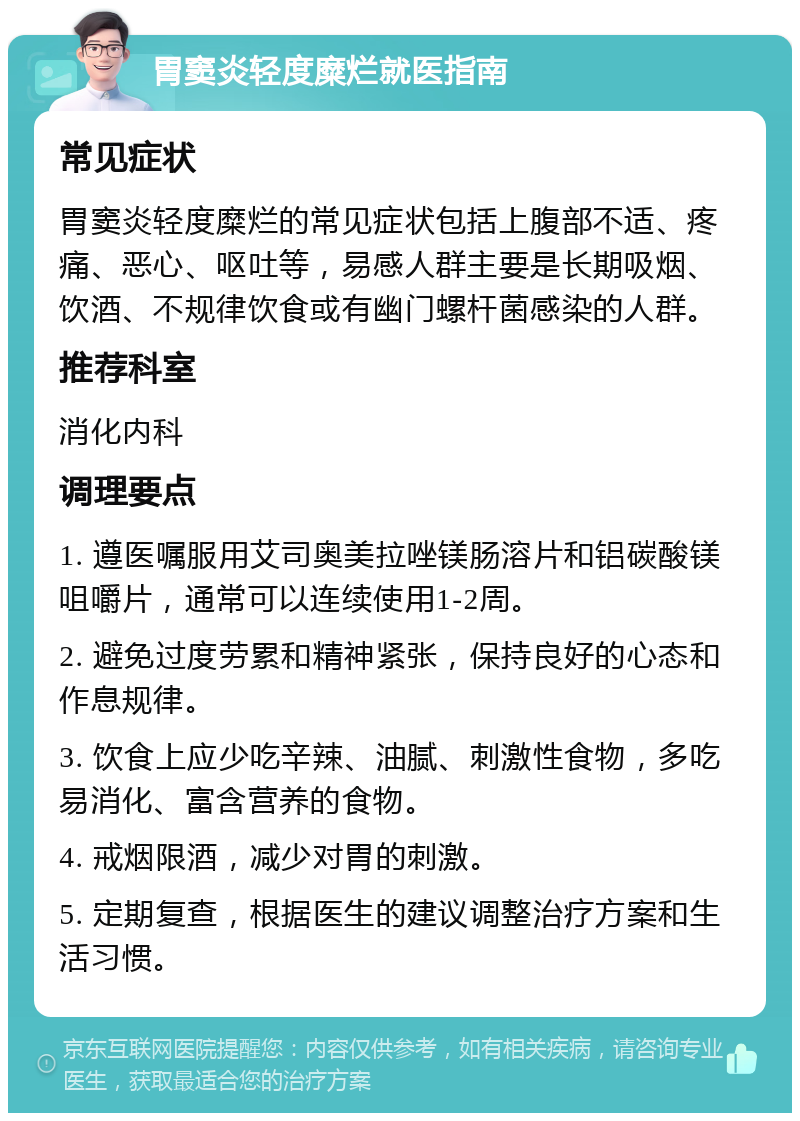 胃窦炎轻度糜烂就医指南 常见症状 胃窦炎轻度糜烂的常见症状包括上腹部不适、疼痛、恶心、呕吐等，易感人群主要是长期吸烟、饮酒、不规律饮食或有幽门螺杆菌感染的人群。 推荐科室 消化内科 调理要点 1. 遵医嘱服用艾司奥美拉唑镁肠溶片和铝碳酸镁咀嚼片，通常可以连续使用1-2周。 2. 避免过度劳累和精神紧张，保持良好的心态和作息规律。 3. 饮食上应少吃辛辣、油腻、刺激性食物，多吃易消化、富含营养的食物。 4. 戒烟限酒，减少对胃的刺激。 5. 定期复查，根据医生的建议调整治疗方案和生活习惯。