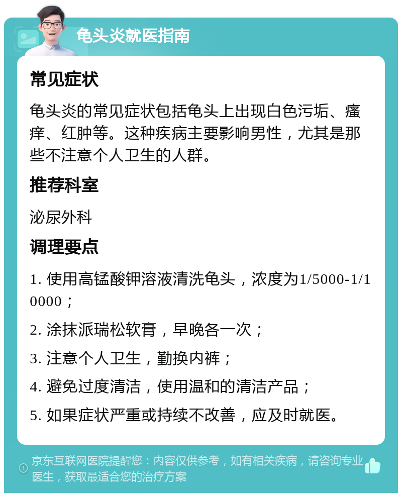 龟头炎就医指南 常见症状 龟头炎的常见症状包括龟头上出现白色污垢、瘙痒、红肿等。这种疾病主要影响男性，尤其是那些不注意个人卫生的人群。 推荐科室 泌尿外科 调理要点 1. 使用高锰酸钾溶液清洗龟头，浓度为1/5000-1/10000； 2. 涂抹派瑞松软膏，早晚各一次； 3. 注意个人卫生，勤换内裤； 4. 避免过度清洁，使用温和的清洁产品； 5. 如果症状严重或持续不改善，应及时就医。