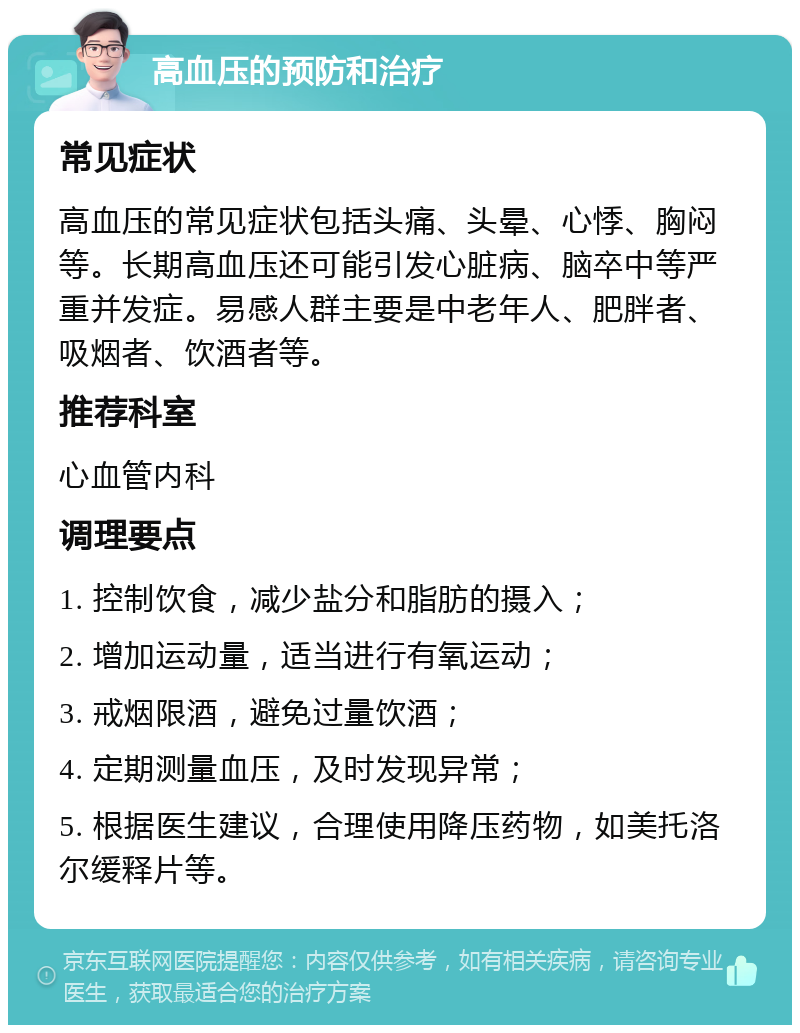 高血压的预防和治疗 常见症状 高血压的常见症状包括头痛、头晕、心悸、胸闷等。长期高血压还可能引发心脏病、脑卒中等严重并发症。易感人群主要是中老年人、肥胖者、吸烟者、饮酒者等。 推荐科室 心血管内科 调理要点 1. 控制饮食，减少盐分和脂肪的摄入； 2. 增加运动量，适当进行有氧运动； 3. 戒烟限酒，避免过量饮酒； 4. 定期测量血压，及时发现异常； 5. 根据医生建议，合理使用降压药物，如美托洛尔缓释片等。