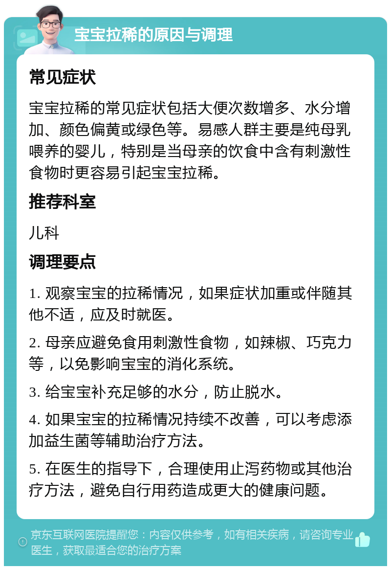 宝宝拉稀的原因与调理 常见症状 宝宝拉稀的常见症状包括大便次数增多、水分增加、颜色偏黄或绿色等。易感人群主要是纯母乳喂养的婴儿，特别是当母亲的饮食中含有刺激性食物时更容易引起宝宝拉稀。 推荐科室 儿科 调理要点 1. 观察宝宝的拉稀情况，如果症状加重或伴随其他不适，应及时就医。 2. 母亲应避免食用刺激性食物，如辣椒、巧克力等，以免影响宝宝的消化系统。 3. 给宝宝补充足够的水分，防止脱水。 4. 如果宝宝的拉稀情况持续不改善，可以考虑添加益生菌等辅助治疗方法。 5. 在医生的指导下，合理使用止泻药物或其他治疗方法，避免自行用药造成更大的健康问题。