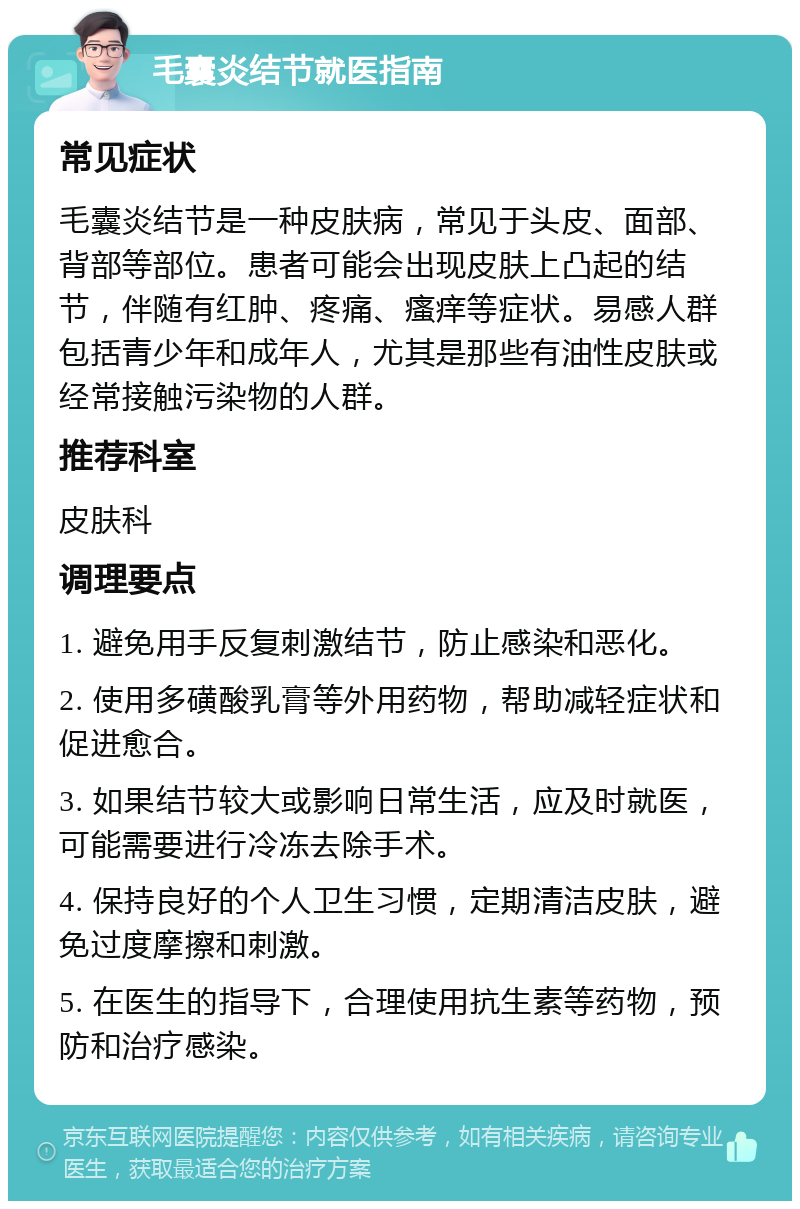 毛囊炎结节就医指南 常见症状 毛囊炎结节是一种皮肤病，常见于头皮、面部、背部等部位。患者可能会出现皮肤上凸起的结节，伴随有红肿、疼痛、瘙痒等症状。易感人群包括青少年和成年人，尤其是那些有油性皮肤或经常接触污染物的人群。 推荐科室 皮肤科 调理要点 1. 避免用手反复刺激结节，防止感染和恶化。 2. 使用多磺酸乳膏等外用药物，帮助减轻症状和促进愈合。 3. 如果结节较大或影响日常生活，应及时就医，可能需要进行冷冻去除手术。 4. 保持良好的个人卫生习惯，定期清洁皮肤，避免过度摩擦和刺激。 5. 在医生的指导下，合理使用抗生素等药物，预防和治疗感染。