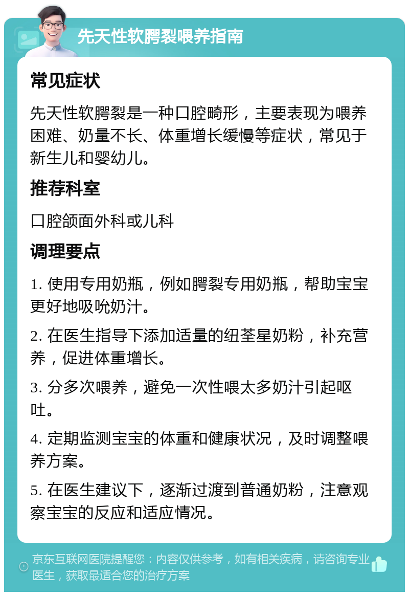 先天性软腭裂喂养指南 常见症状 先天性软腭裂是一种口腔畸形，主要表现为喂养困难、奶量不长、体重增长缓慢等症状，常见于新生儿和婴幼儿。 推荐科室 口腔颌面外科或儿科 调理要点 1. 使用专用奶瓶，例如腭裂专用奶瓶，帮助宝宝更好地吸吮奶汁。 2. 在医生指导下添加适量的纽荃星奶粉，补充营养，促进体重增长。 3. 分多次喂养，避免一次性喂太多奶汁引起呕吐。 4. 定期监测宝宝的体重和健康状况，及时调整喂养方案。 5. 在医生建议下，逐渐过渡到普通奶粉，注意观察宝宝的反应和适应情况。