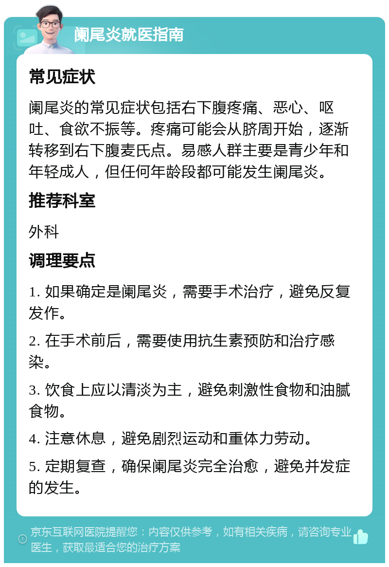 阑尾炎就医指南 常见症状 阑尾炎的常见症状包括右下腹疼痛、恶心、呕吐、食欲不振等。疼痛可能会从脐周开始，逐渐转移到右下腹麦氏点。易感人群主要是青少年和年轻成人，但任何年龄段都可能发生阑尾炎。 推荐科室 外科 调理要点 1. 如果确定是阑尾炎，需要手术治疗，避免反复发作。 2. 在手术前后，需要使用抗生素预防和治疗感染。 3. 饮食上应以清淡为主，避免刺激性食物和油腻食物。 4. 注意休息，避免剧烈运动和重体力劳动。 5. 定期复查，确保阑尾炎完全治愈，避免并发症的发生。