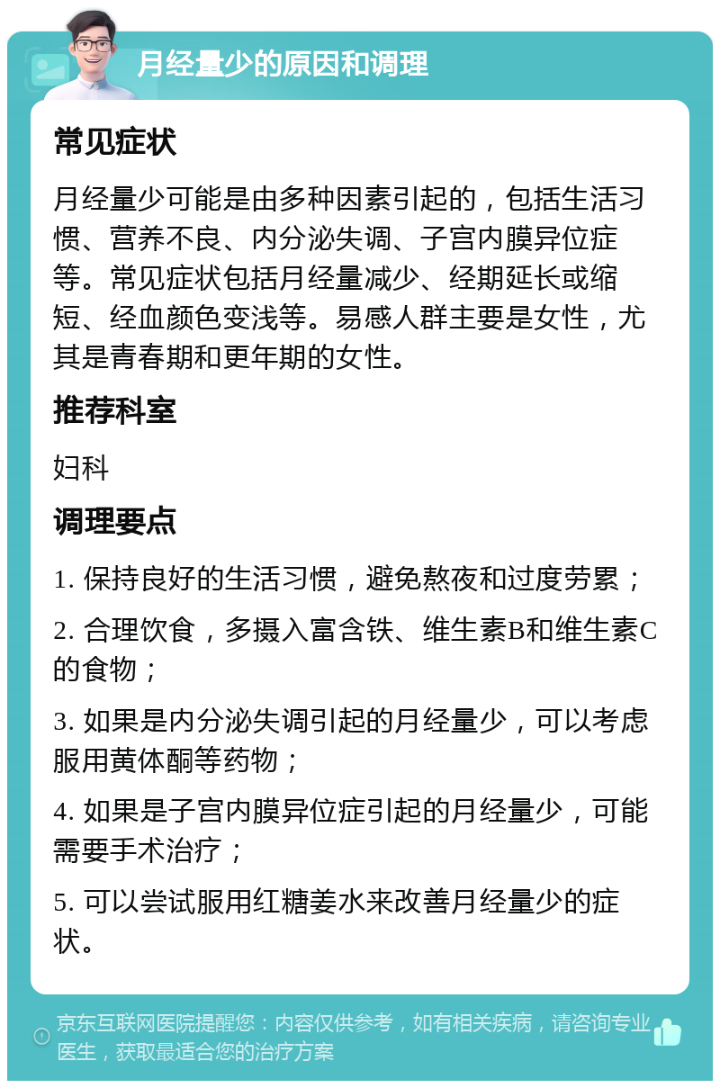 月经量少的原因和调理 常见症状 月经量少可能是由多种因素引起的，包括生活习惯、营养不良、内分泌失调、子宫内膜异位症等。常见症状包括月经量减少、经期延长或缩短、经血颜色变浅等。易感人群主要是女性，尤其是青春期和更年期的女性。 推荐科室 妇科 调理要点 1. 保持良好的生活习惯，避免熬夜和过度劳累； 2. 合理饮食，多摄入富含铁、维生素B和维生素C的食物； 3. 如果是内分泌失调引起的月经量少，可以考虑服用黄体酮等药物； 4. 如果是子宫内膜异位症引起的月经量少，可能需要手术治疗； 5. 可以尝试服用红糖姜水来改善月经量少的症状。