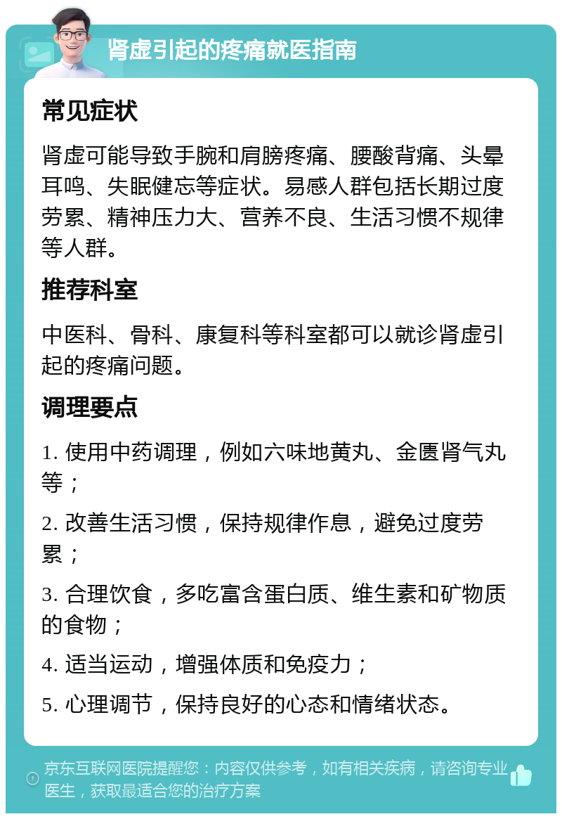 肾虚引起的疼痛就医指南 常见症状 肾虚可能导致手腕和肩膀疼痛、腰酸背痛、头晕耳鸣、失眠健忘等症状。易感人群包括长期过度劳累、精神压力大、营养不良、生活习惯不规律等人群。 推荐科室 中医科、骨科、康复科等科室都可以就诊肾虚引起的疼痛问题。 调理要点 1. 使用中药调理，例如六味地黄丸、金匮肾气丸等； 2. 改善生活习惯，保持规律作息，避免过度劳累； 3. 合理饮食，多吃富含蛋白质、维生素和矿物质的食物； 4. 适当运动，增强体质和免疫力； 5. 心理调节，保持良好的心态和情绪状态。