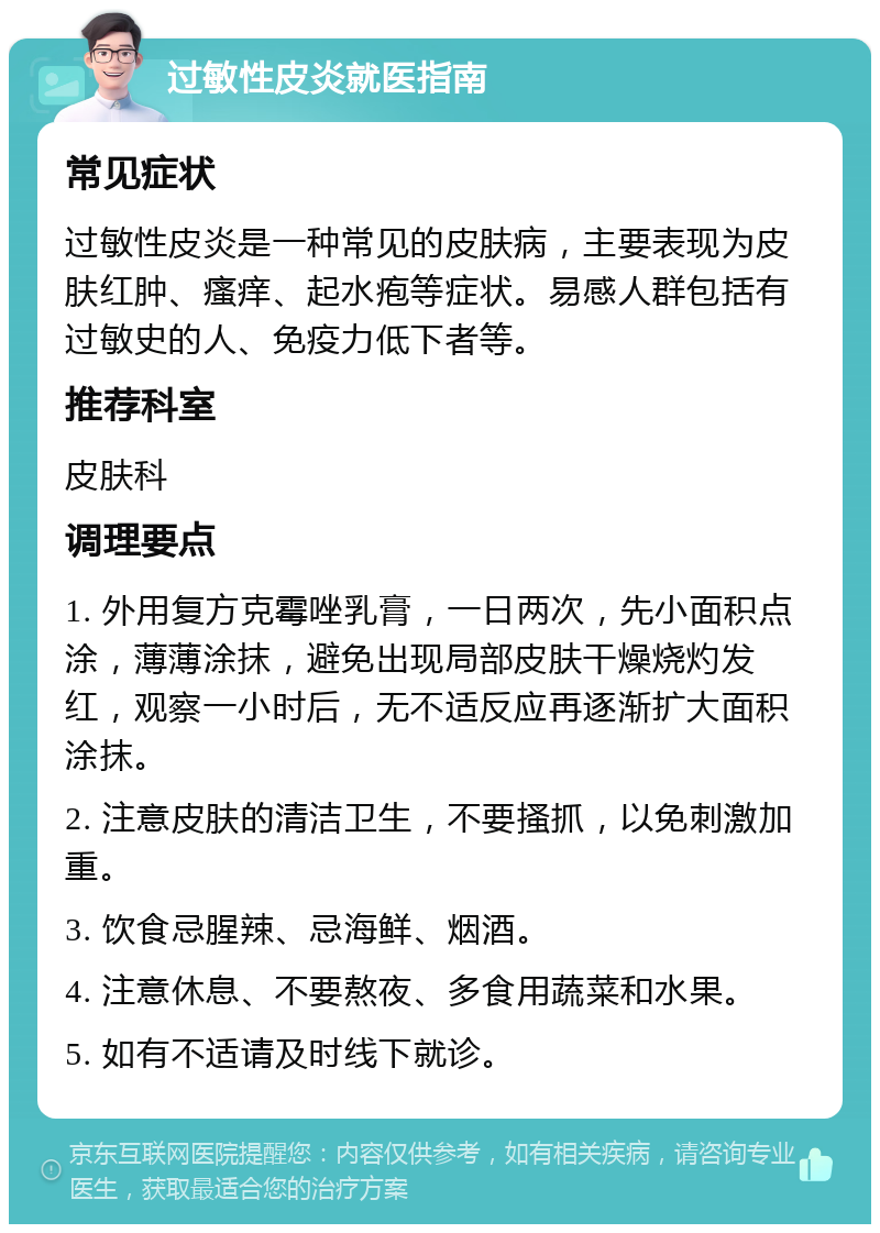 过敏性皮炎就医指南 常见症状 过敏性皮炎是一种常见的皮肤病，主要表现为皮肤红肿、瘙痒、起水疱等症状。易感人群包括有过敏史的人、免疫力低下者等。 推荐科室 皮肤科 调理要点 1. 外用复方克霉唑乳膏，一日两次，先小面积点涂，薄薄涂抹，避免出现局部皮肤干燥烧灼发红，观察一小时后，无不适反应再逐渐扩大面积涂抹。 2. 注意皮肤的清洁卫生，不要搔抓，以免刺激加重。 3. 饮食忌腥辣、忌海鲜、烟酒。 4. 注意休息、不要熬夜、多食用蔬菜和水果。 5. 如有不适请及时线下就诊。