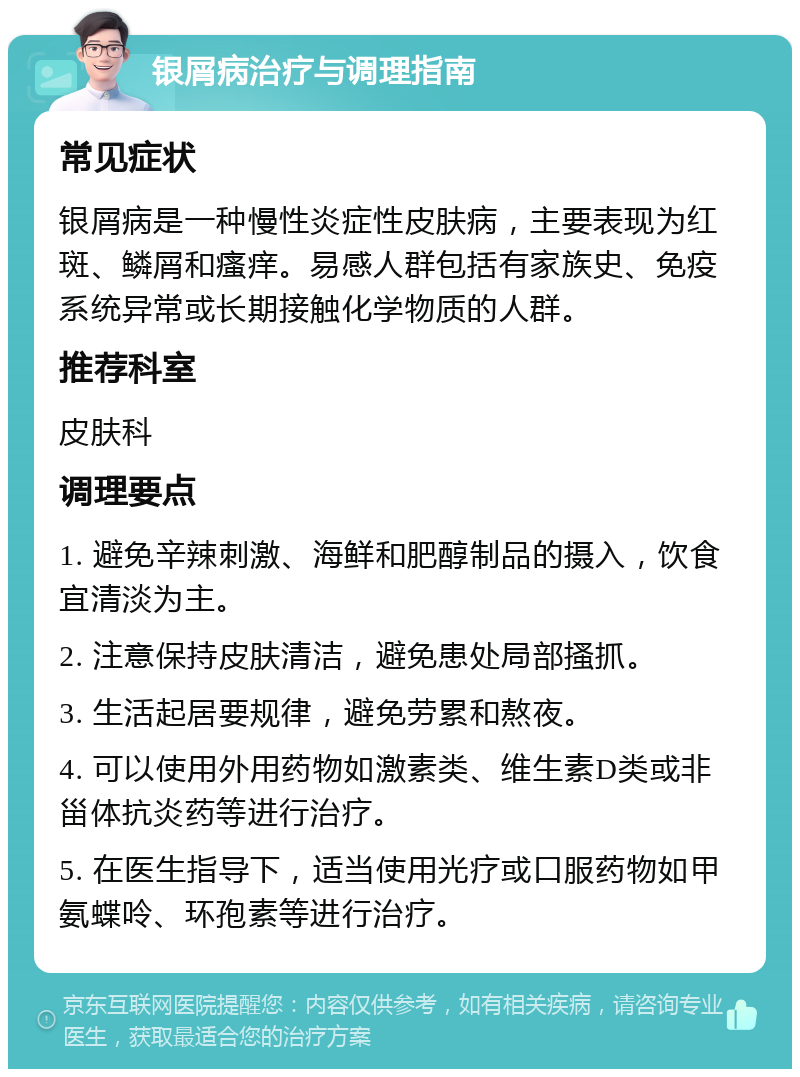 银屑病治疗与调理指南 常见症状 银屑病是一种慢性炎症性皮肤病，主要表现为红斑、鳞屑和瘙痒。易感人群包括有家族史、免疫系统异常或长期接触化学物质的人群。 推荐科室 皮肤科 调理要点 1. 避免辛辣刺激、海鲜和肥醇制品的摄入，饮食宜清淡为主。 2. 注意保持皮肤清洁，避免患处局部搔抓。 3. 生活起居要规律，避免劳累和熬夜。 4. 可以使用外用药物如激素类、维生素D类或非甾体抗炎药等进行治疗。 5. 在医生指导下，适当使用光疗或口服药物如甲氨蝶呤、环孢素等进行治疗。