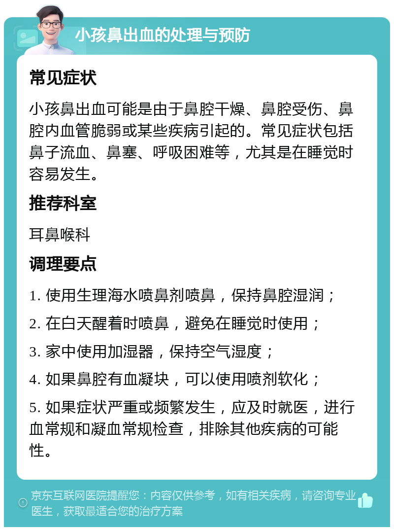 小孩鼻出血的处理与预防 常见症状 小孩鼻出血可能是由于鼻腔干燥、鼻腔受伤、鼻腔内血管脆弱或某些疾病引起的。常见症状包括鼻子流血、鼻塞、呼吸困难等，尤其是在睡觉时容易发生。 推荐科室 耳鼻喉科 调理要点 1. 使用生理海水喷鼻剂喷鼻，保持鼻腔湿润； 2. 在白天醒着时喷鼻，避免在睡觉时使用； 3. 家中使用加湿器，保持空气湿度； 4. 如果鼻腔有血凝块，可以使用喷剂软化； 5. 如果症状严重或频繁发生，应及时就医，进行血常规和凝血常规检查，排除其他疾病的可能性。