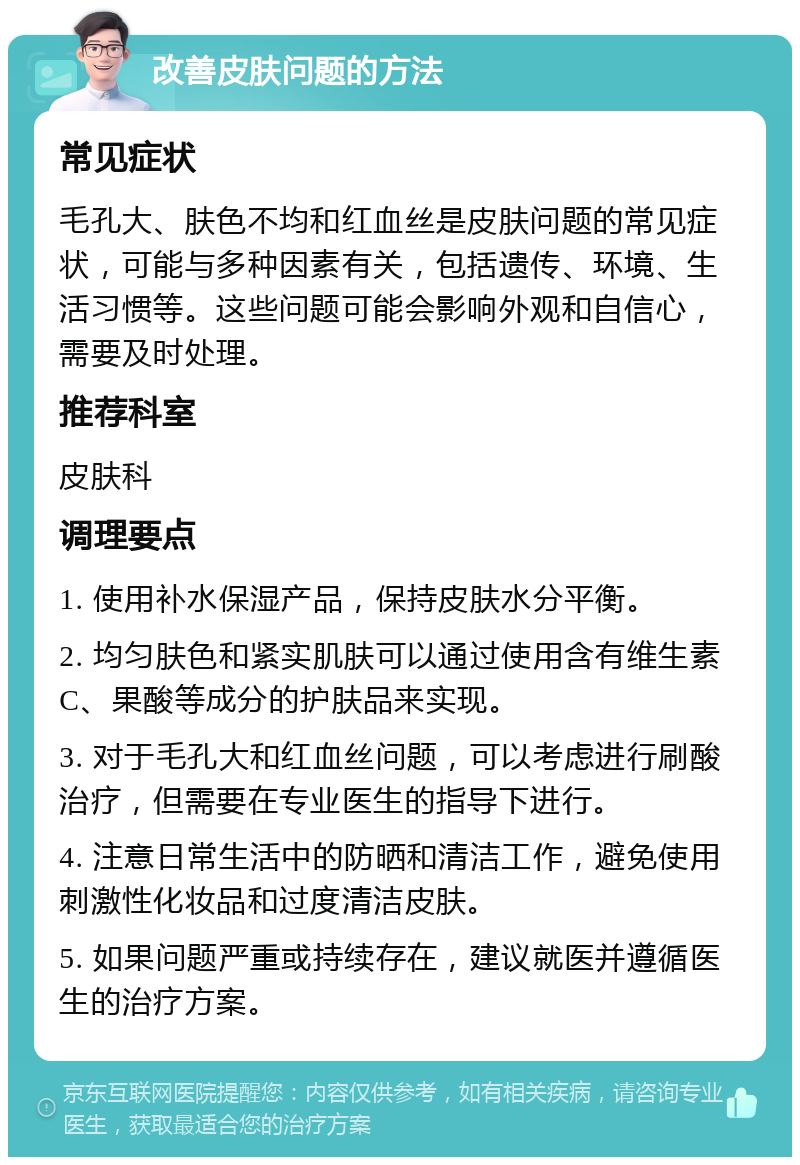 改善皮肤问题的方法 常见症状 毛孔大、肤色不均和红血丝是皮肤问题的常见症状，可能与多种因素有关，包括遗传、环境、生活习惯等。这些问题可能会影响外观和自信心，需要及时处理。 推荐科室 皮肤科 调理要点 1. 使用补水保湿产品，保持皮肤水分平衡。 2. 均匀肤色和紧实肌肤可以通过使用含有维生素C、果酸等成分的护肤品来实现。 3. 对于毛孔大和红血丝问题，可以考虑进行刷酸治疗，但需要在专业医生的指导下进行。 4. 注意日常生活中的防晒和清洁工作，避免使用刺激性化妆品和过度清洁皮肤。 5. 如果问题严重或持续存在，建议就医并遵循医生的治疗方案。