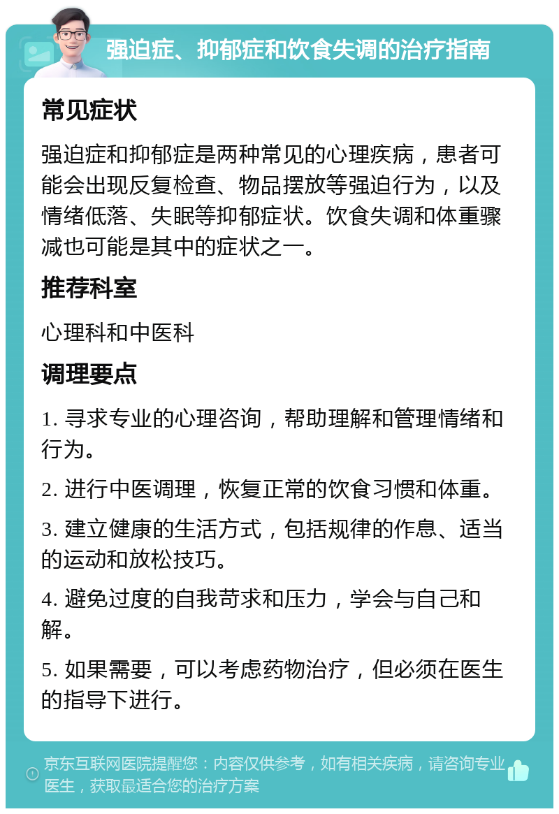 强迫症、抑郁症和饮食失调的治疗指南 常见症状 强迫症和抑郁症是两种常见的心理疾病，患者可能会出现反复检查、物品摆放等强迫行为，以及情绪低落、失眠等抑郁症状。饮食失调和体重骤减也可能是其中的症状之一。 推荐科室 心理科和中医科 调理要点 1. 寻求专业的心理咨询，帮助理解和管理情绪和行为。 2. 进行中医调理，恢复正常的饮食习惯和体重。 3. 建立健康的生活方式，包括规律的作息、适当的运动和放松技巧。 4. 避免过度的自我苛求和压力，学会与自己和解。 5. 如果需要，可以考虑药物治疗，但必须在医生的指导下进行。