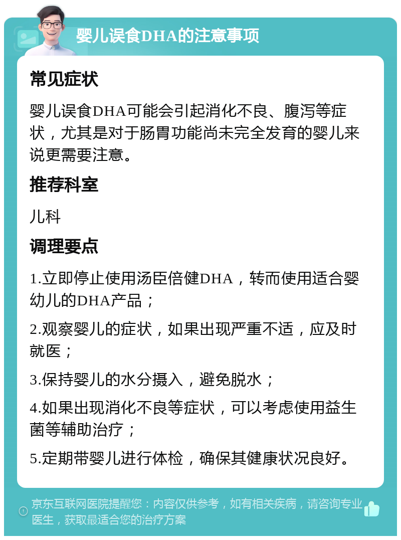 婴儿误食DHA的注意事项 常见症状 婴儿误食DHA可能会引起消化不良、腹泻等症状，尤其是对于肠胃功能尚未完全发育的婴儿来说更需要注意。 推荐科室 儿科 调理要点 1.立即停止使用汤臣倍健DHA，转而使用适合婴幼儿的DHA产品； 2.观察婴儿的症状，如果出现严重不适，应及时就医； 3.保持婴儿的水分摄入，避免脱水； 4.如果出现消化不良等症状，可以考虑使用益生菌等辅助治疗； 5.定期带婴儿进行体检，确保其健康状况良好。