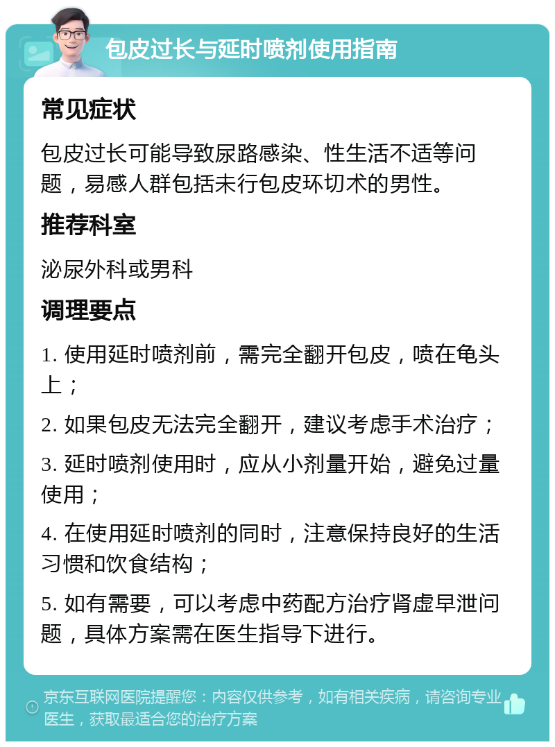 包皮过长与延时喷剂使用指南 常见症状 包皮过长可能导致尿路感染、性生活不适等问题，易感人群包括未行包皮环切术的男性。 推荐科室 泌尿外科或男科 调理要点 1. 使用延时喷剂前，需完全翻开包皮，喷在龟头上； 2. 如果包皮无法完全翻开，建议考虑手术治疗； 3. 延时喷剂使用时，应从小剂量开始，避免过量使用； 4. 在使用延时喷剂的同时，注意保持良好的生活习惯和饮食结构； 5. 如有需要，可以考虑中药配方治疗肾虚早泄问题，具体方案需在医生指导下进行。