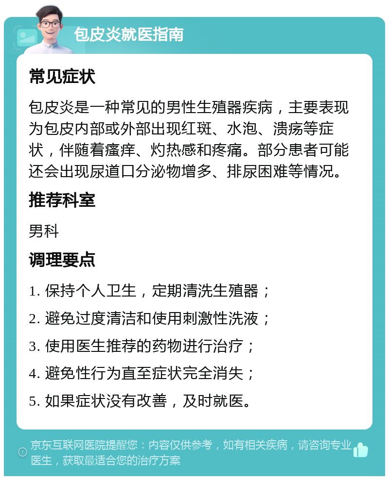 包皮炎就医指南 常见症状 包皮炎是一种常见的男性生殖器疾病，主要表现为包皮内部或外部出现红斑、水泡、溃疡等症状，伴随着瘙痒、灼热感和疼痛。部分患者可能还会出现尿道口分泌物增多、排尿困难等情况。 推荐科室 男科 调理要点 1. 保持个人卫生，定期清洗生殖器； 2. 避免过度清洁和使用刺激性洗液； 3. 使用医生推荐的药物进行治疗； 4. 避免性行为直至症状完全消失； 5. 如果症状没有改善，及时就医。