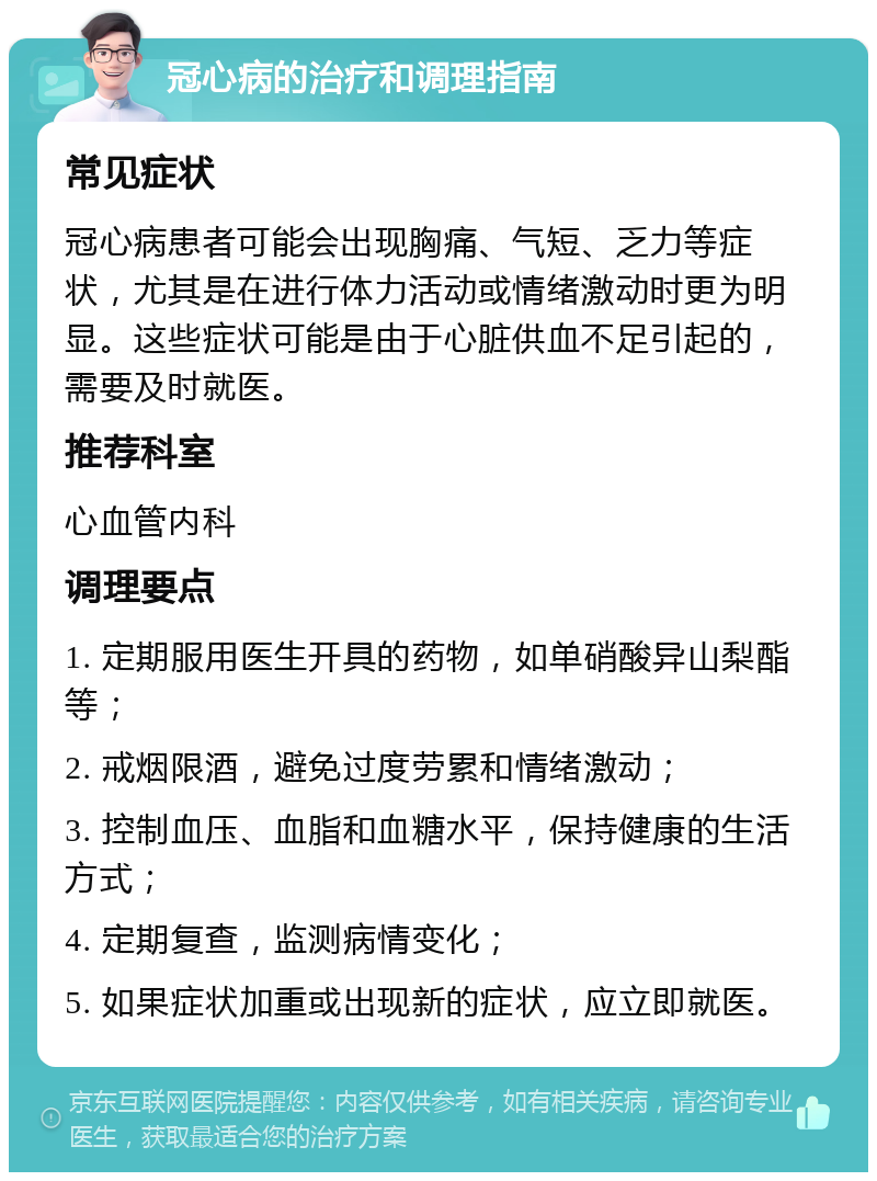 冠心病的治疗和调理指南 常见症状 冠心病患者可能会出现胸痛、气短、乏力等症状，尤其是在进行体力活动或情绪激动时更为明显。这些症状可能是由于心脏供血不足引起的，需要及时就医。 推荐科室 心血管内科 调理要点 1. 定期服用医生开具的药物，如单硝酸异山梨酯等； 2. 戒烟限酒，避免过度劳累和情绪激动； 3. 控制血压、血脂和血糖水平，保持健康的生活方式； 4. 定期复查，监测病情变化； 5. 如果症状加重或出现新的症状，应立即就医。