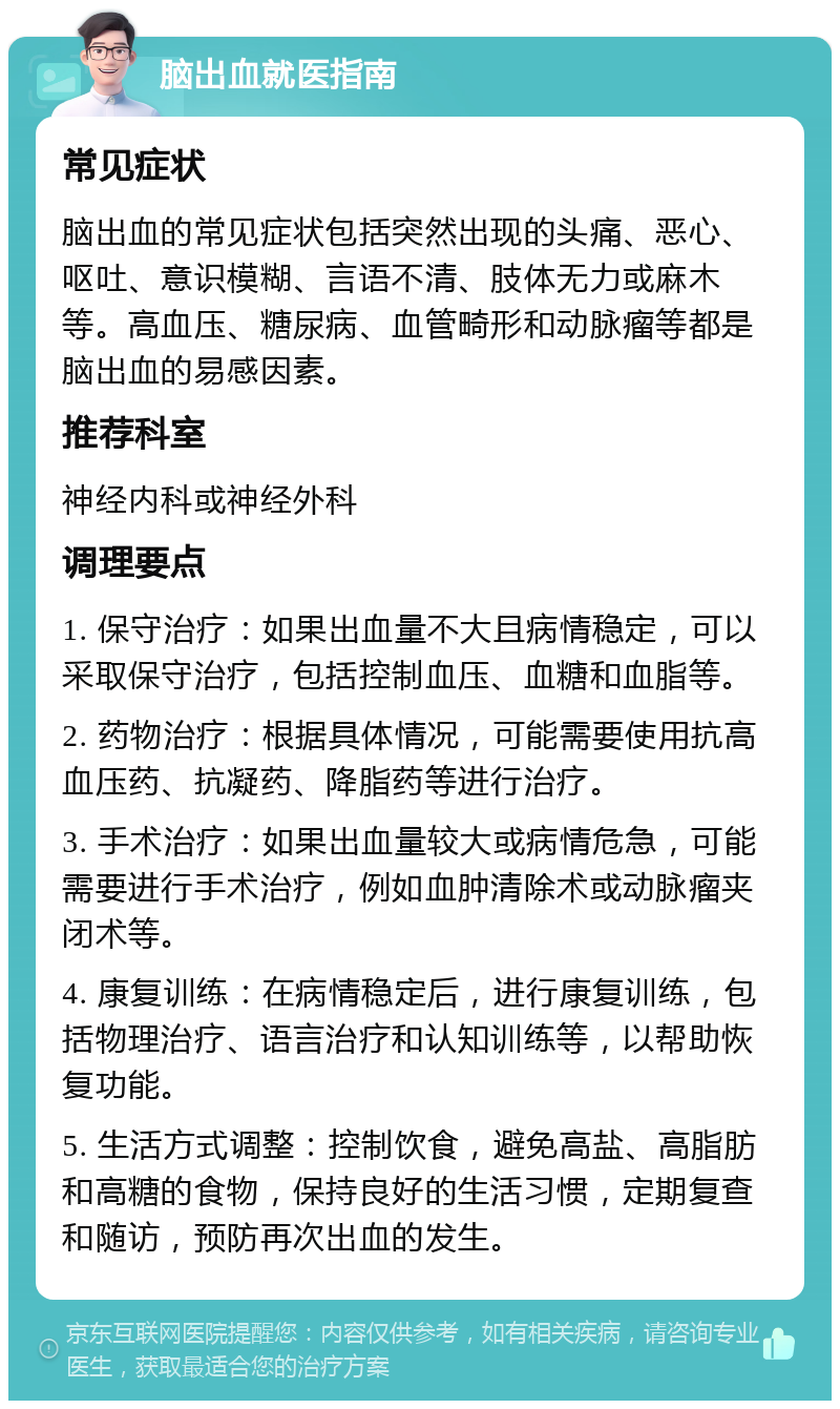 脑出血就医指南 常见症状 脑出血的常见症状包括突然出现的头痛、恶心、呕吐、意识模糊、言语不清、肢体无力或麻木等。高血压、糖尿病、血管畸形和动脉瘤等都是脑出血的易感因素。 推荐科室 神经内科或神经外科 调理要点 1. 保守治疗：如果出血量不大且病情稳定，可以采取保守治疗，包括控制血压、血糖和血脂等。 2. 药物治疗：根据具体情况，可能需要使用抗高血压药、抗凝药、降脂药等进行治疗。 3. 手术治疗：如果出血量较大或病情危急，可能需要进行手术治疗，例如血肿清除术或动脉瘤夹闭术等。 4. 康复训练：在病情稳定后，进行康复训练，包括物理治疗、语言治疗和认知训练等，以帮助恢复功能。 5. 生活方式调整：控制饮食，避免高盐、高脂肪和高糖的食物，保持良好的生活习惯，定期复查和随访，预防再次出血的发生。