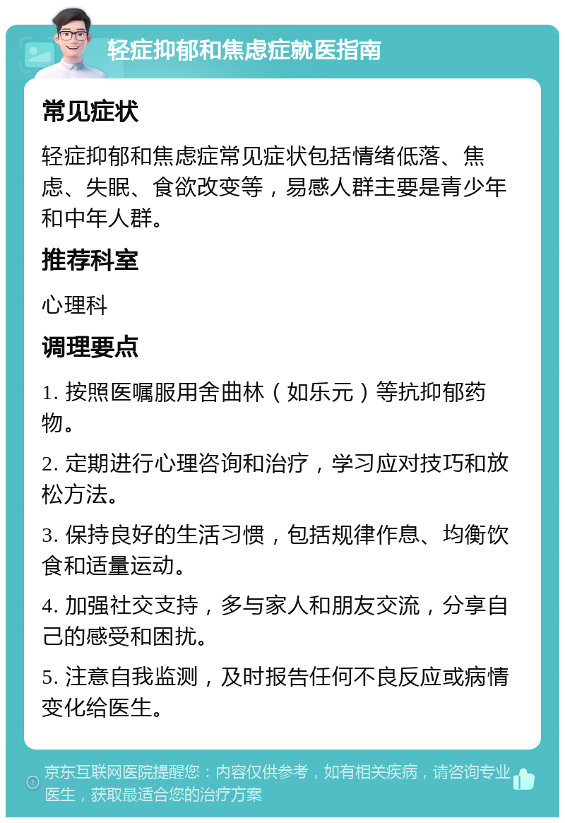 轻症抑郁和焦虑症就医指南 常见症状 轻症抑郁和焦虑症常见症状包括情绪低落、焦虑、失眠、食欲改变等，易感人群主要是青少年和中年人群。 推荐科室 心理科 调理要点 1. 按照医嘱服用舍曲林（如乐元）等抗抑郁药物。 2. 定期进行心理咨询和治疗，学习应对技巧和放松方法。 3. 保持良好的生活习惯，包括规律作息、均衡饮食和适量运动。 4. 加强社交支持，多与家人和朋友交流，分享自己的感受和困扰。 5. 注意自我监测，及时报告任何不良反应或病情变化给医生。