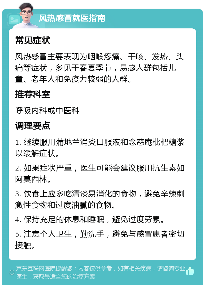 风热感冒就医指南 常见症状 风热感冒主要表现为咽喉疼痛、干咳、发热、头痛等症状，多见于春夏季节，易感人群包括儿童、老年人和免疫力较弱的人群。 推荐科室 呼吸内科或中医科 调理要点 1. 继续服用蒲地兰消炎口服液和念慈庵枇杷糖浆以缓解症状。 2. 如果症状严重，医生可能会建议服用抗生素如阿莫西林。 3. 饮食上应多吃清淡易消化的食物，避免辛辣刺激性食物和过度油腻的食物。 4. 保持充足的休息和睡眠，避免过度劳累。 5. 注意个人卫生，勤洗手，避免与感冒患者密切接触。