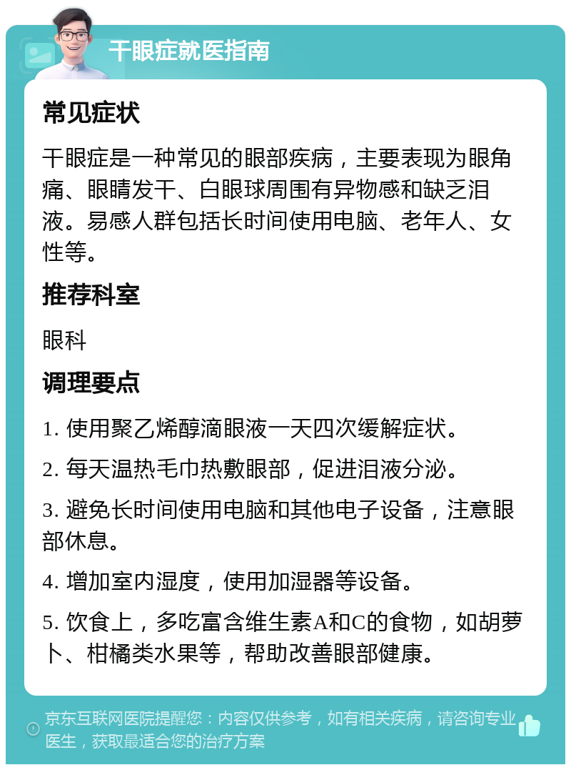 干眼症就医指南 常见症状 干眼症是一种常见的眼部疾病，主要表现为眼角痛、眼睛发干、白眼球周围有异物感和缺乏泪液。易感人群包括长时间使用电脑、老年人、女性等。 推荐科室 眼科 调理要点 1. 使用聚乙烯醇滴眼液一天四次缓解症状。 2. 每天温热毛巾热敷眼部，促进泪液分泌。 3. 避免长时间使用电脑和其他电子设备，注意眼部休息。 4. 增加室内湿度，使用加湿器等设备。 5. 饮食上，多吃富含维生素A和C的食物，如胡萝卜、柑橘类水果等，帮助改善眼部健康。