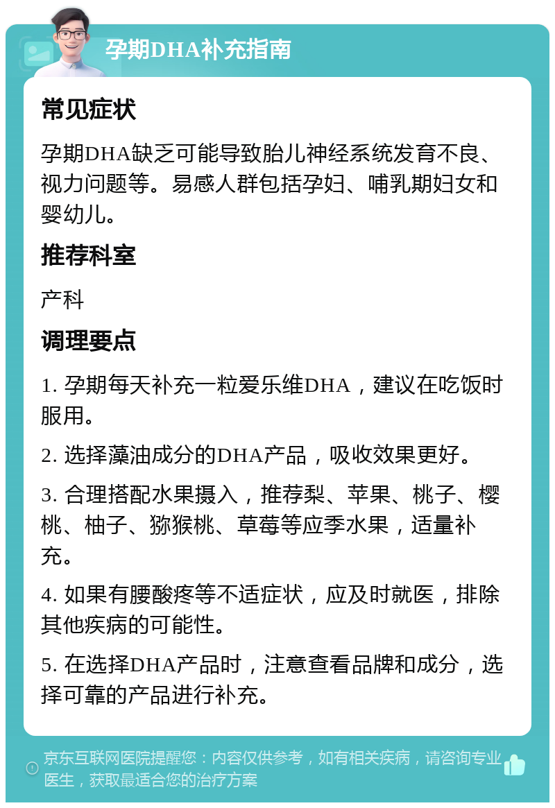 孕期DHA补充指南 常见症状 孕期DHA缺乏可能导致胎儿神经系统发育不良、视力问题等。易感人群包括孕妇、哺乳期妇女和婴幼儿。 推荐科室 产科 调理要点 1. 孕期每天补充一粒爱乐维DHA，建议在吃饭时服用。 2. 选择藻油成分的DHA产品，吸收效果更好。 3. 合理搭配水果摄入，推荐梨、苹果、桃子、樱桃、柚子、猕猴桃、草莓等应季水果，适量补充。 4. 如果有腰酸疼等不适症状，应及时就医，排除其他疾病的可能性。 5. 在选择DHA产品时，注意查看品牌和成分，选择可靠的产品进行补充。