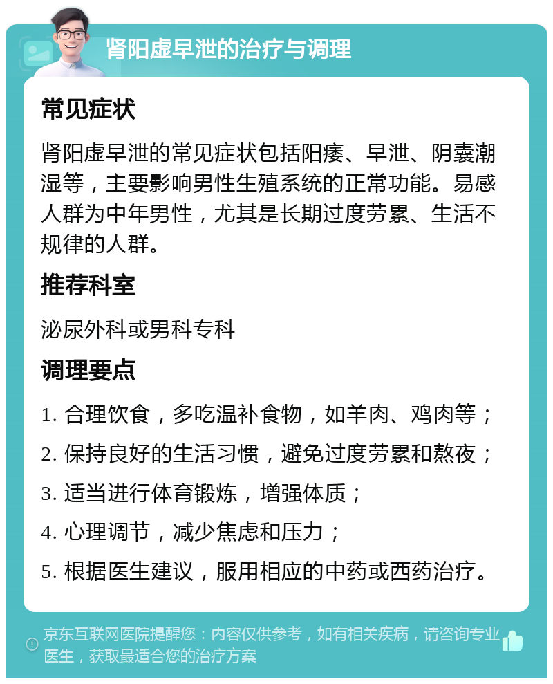 肾阳虚早泄的治疗与调理 常见症状 肾阳虚早泄的常见症状包括阳痿、早泄、阴囊潮湿等，主要影响男性生殖系统的正常功能。易感人群为中年男性，尤其是长期过度劳累、生活不规律的人群。 推荐科室 泌尿外科或男科专科 调理要点 1. 合理饮食，多吃温补食物，如羊肉、鸡肉等； 2. 保持良好的生活习惯，避免过度劳累和熬夜； 3. 适当进行体育锻炼，增强体质； 4. 心理调节，减少焦虑和压力； 5. 根据医生建议，服用相应的中药或西药治疗。