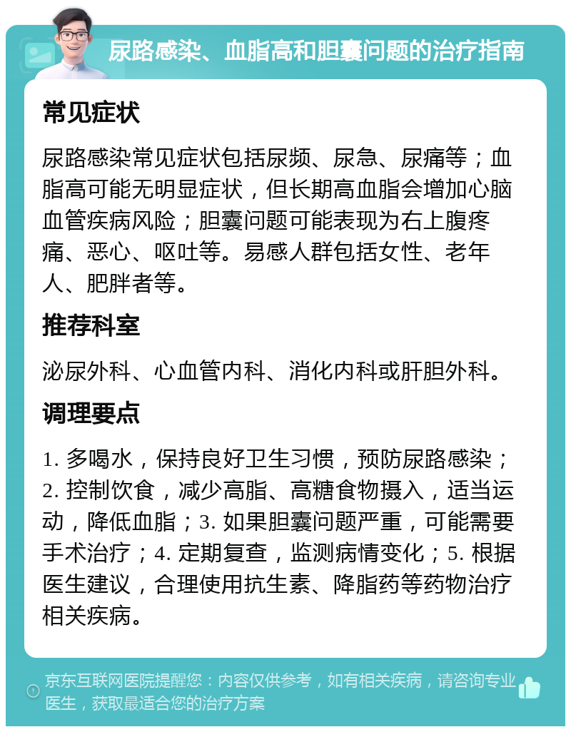 尿路感染、血脂高和胆囊问题的治疗指南 常见症状 尿路感染常见症状包括尿频、尿急、尿痛等；血脂高可能无明显症状，但长期高血脂会增加心脑血管疾病风险；胆囊问题可能表现为右上腹疼痛、恶心、呕吐等。易感人群包括女性、老年人、肥胖者等。 推荐科室 泌尿外科、心血管内科、消化内科或肝胆外科。 调理要点 1. 多喝水，保持良好卫生习惯，预防尿路感染；2. 控制饮食，减少高脂、高糖食物摄入，适当运动，降低血脂；3. 如果胆囊问题严重，可能需要手术治疗；4. 定期复查，监测病情变化；5. 根据医生建议，合理使用抗生素、降脂药等药物治疗相关疾病。