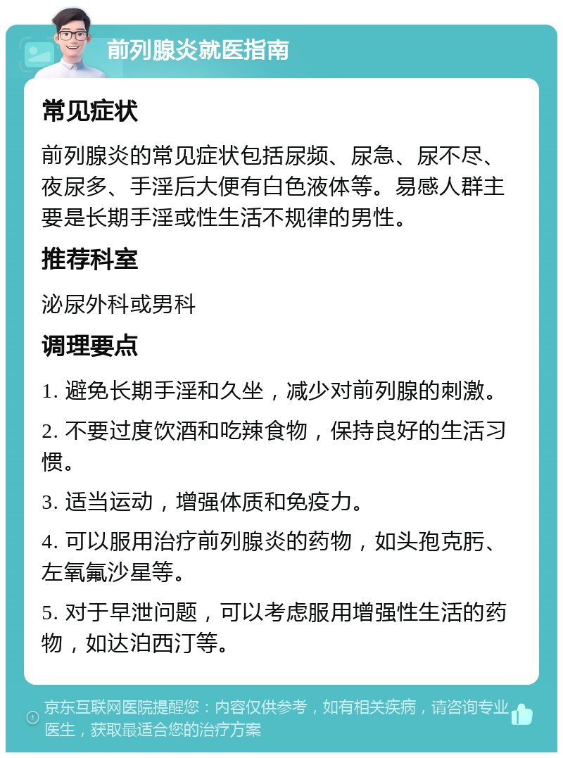 前列腺炎就医指南 常见症状 前列腺炎的常见症状包括尿频、尿急、尿不尽、夜尿多、手淫后大便有白色液体等。易感人群主要是长期手淫或性生活不规律的男性。 推荐科室 泌尿外科或男科 调理要点 1. 避免长期手淫和久坐，减少对前列腺的刺激。 2. 不要过度饮酒和吃辣食物，保持良好的生活习惯。 3. 适当运动，增强体质和免疫力。 4. 可以服用治疗前列腺炎的药物，如头孢克肟、左氧氟沙星等。 5. 对于早泄问题，可以考虑服用增强性生活的药物，如达泊西汀等。